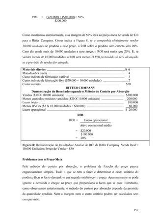 PML        =    ($20.000) + ($80.000) = 50%
                                $200.000



Como mostramos anteriormente, essa margem de 50% leva ao preço-meta de venda de $30
para a Ritter Company. Como indica a Figura 8, se a companhia efetivamente vender
10.000 unidades do produto a esse preço, o ROI sobre o produto com certeza será 20%.
Caso ela venda mais de 10.000 unidades a esse preço, o ROI será maior que 20%. E, se
vender menos de 10.000 unidades, o ROI será menor. O ROI pretendido só será alcançado
se a previsão de vendas for atingida.

Materiais diretos .................................................................................................. $ 6
Mão-de-obra direta ................................................................................................ 4
Custo indireto de fabricação variável .................................................................... 3
Custo indireto de fabricação fixo ($70.000 ÷ 10.000 unidades) ............................ 7
Custo unitário .................................................................................................        $20
                                              RITTER COMPANY
       Demonstração do Resultado segundo o Método do Custeio por Absorção
Vendas ($30 X 10.000 unidades) .......................................................................... $300.000
Menos custo dos produtos vendidos ($20 X 10.000 unidades) ........................... 200.000
Lucro bruto ........................................................................................................... 100.000
Menos DVGA ($2 X 10.000 unidades + $60.000) ...............................................                               80.000
Lucro operacional ................................................................................................ $ 20.000
                                                            ROI
                                                   ROI =            Lucro operacional
                                                               Ativo operacional médio
                                                          =     $20.000
                                                                $100.000
                                                          =     20%

Figura 8: Demonstração do Resultado e Análise do ROI da Ritter Company. Venda Real =
10.000 Unidades; Preço de Venda = $30


Problemas com o Preço-Meta

Pelo método do custeio por absorção, o problema da fixação do preço parece
enganosamente simples. Tudo o que se tem a fazer é determinar o custo unitário do
produto, fixar o lucro desejado e em seguida estabelecer o preço. Aparentemente se pode
ignorar a demanda e chegar ao preço que proporciona o lucro que se quer. Entretanto,
como observamos anteriormente, o método do custeio por absorção depende da previsão
da quantidade vendida. Nem a margem nem o custo unitário podem ser calculados sem
essa previsão.


                                                                                                                           157
 