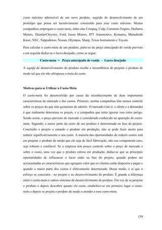 custo máximo admissível de um novo produto, seguido do desenvolvimento de um
protótipo que possa ser lucrativamente construído para esse custo máximo. Muitas
companhias empregam o custo-meta, entre elas Compaq, Culp, Cummins Engine, Daihatsu
Motors, DaimlerChrysler, Ford, Isuzu Motors, ITT Automotive, Komatsu, Matsubishi
Kasei, NEC, Nippodenso, Nissan, Olympus, Sharp, Texas Instruments e Toyota.

Para calcular o custo-meta de um produto, parte-se do preço antecipado de venda previsto
e em seguida deduz-se o lucro desejado, como se segue:

             Custo-meta = Preço antecipado de venda – Lucro desejado

A equipe de desenvolvimento do produto recebe a incumbência de projetar o produto de
modo tal que ele não ultrapasse a meta do custo.



Motivos para se Utilizar o Custo-Meta

O custo-meta foi desenvolvido por causa do reconhecimento de duas importantes
características do mercado e dos custos. Primeiro, muitas companhias têm menos controle
sobre os preços do que elas gostariam de admitir. O mercado (isto é, a oferta e a demanda)
é que realmente determina os preços, e a companhia que tenta ignorar isso corre perigo.
Sendo assim, o preço previsto de mercado é considerado conhecido na apuração do custo-
meta. Segundo, a maior parte do custo de um produto é determinada na fase de projeto.
Concluído o projeto e estando o produto em produção, não se pode fazer muito para
reduzir significativamente o seu custo. A maioria das oportunidades de reduzir custos está
em projetar o produto de modo que ele seja de fácil fabricação, não use componente caro,
seja robusto e confiável. Se a empresa tem pouco controle sobre o preço de mercado e
sobre o custo, uma vez que o produto entrou em produção, deduz-se que as principais
oportunidades de influenciar o lucro estão na fase do projeto, quando podem ser
acrescentadas as características que agregam valor que os clientes estão dispostos a pagar e
quando a maior parte dos custos é efetivamente determinada. Desse modo, é aí que o
esforço se concentra - no projeto e no desenvolvimento do produto. É grande a diferença
entre o custo-meta e outros sistemas de desenvolvimento de produto. Em vez de se projetar
o produto e depois descobrir quanto ele custa, estabelece-se em primeiro lugar o custo-
meta e depois se projeta o produto de modo a atender a esse custo-meta.




                                                                                        159
 