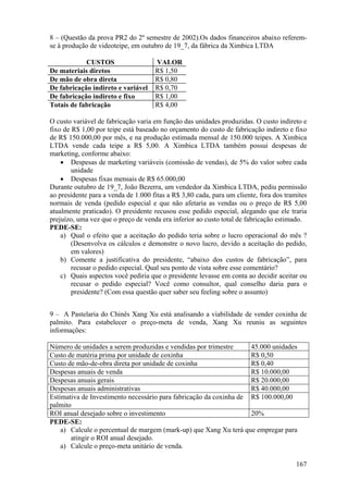 8 – (Questão da prova PR2 do 2º semestre de 2002).Os dados financeiros abaixo referem-
se à produção de videoteipe, em outubro de 19_7, da fábrica da Ximbica LTDA

            CUSTOS                   VALOR
De materiais diretos                 R$ 1,50
De mão de obra direta                R$ 0,80
De fabricação indireto e variável    R$ 0,70
De fabricação indireto e fixo        R$ 1,00
Totais de fabricação                 R$ 4,00

O custo variável de fabricação varia em função das unidades produzidas. O custo indireto e
fixo de R$ 1,00 por teipe está baseado no orçamento do custo de fabricação indireto e fixo
de R$ 150.000,00 por mês, e na produção estimada mensal de 150.000 teipes. A Ximbica
LTDA vende cada teipe a R$ 5,00. A Ximbica LTDA também possui despesas de
marketing, conforme abaixo:
    • Despesas de marketing variáveis (comissão de vendas), de 5% do valor sobre cada
        unidade
    • Despesas fixas mensais de R$ 65.000,00
Durante outubro de 19_7, João Bezerra, um vendedor da Ximbica LTDA, pediu permissão
ao presidente para a venda de 1.000 fitas a R$ 3,80 cada, para um cliente, fora dos tramites
normais de venda (pedido especial e que não afetaria as vendas ou o preço de R$ 5,00
atualmente praticado). O presidente recusou esse pedido especial, alegando que ele traria
prejuízo, uma vez que o preço de venda era inferior ao custo total de fabricação estimado.
PEDE-SE:
    a) Qual o efeito que a aceitação do pedido teria sobre o lucro operacional do mês ?
        (Desenvolva os cálculos e demonstre o novo lucro, devido a aceitação do pedido,
        em valores)
    b) Comente a justificativa do presidente, “abaixo dos custos de fabricação”, para
        recusar o pedido especial. Qual seu ponto de vista sobre esse comentário?
    c) Quais aspectos você pediria que o presidente levasse em conta ao decidir aceitar ou
        recusar o pedido especial? Você como consultor, qual conselho daria para o
        presidente? (Com essa questão quer saber seu feeling sobre o assunto)


9 – A Pastelaria do Chinês Xang Xu está analisando a viabilidade de vender coxinha de
palmito. Para estabelecer o preço-meta de venda, Xang Xu reuniu as seguintes
informações:

Número de unidades a serem produzidas e vendidas por trimestre      45.000 unidades
Custo de matéria prima por unidade de coxinha                       R$ 0,50
Custo de mão-de-obra direta por unidade de coxinha                  R$ 0,40
Despesas anuais de venda                                            R$ 10.000,00
Despesas anuais gerais                                              R$ 20.000,00
Despesas anuais administrativas                                     R$ 40.000,00
Estimativa de Investimento necessário para fabricação da coxinha de R$ 100.000,00
palmito
ROI anual desejado sobre o investimento                             20%
PEDE-SE:
    a) Calcule o percentual de margem (mark-up) que Xang Xu terá que empregar para
       atingir o ROI anual desejado.
    a) Calcule o preço-meta unitário de venda.

                                                                                        167
 