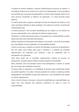 O modelo de controle estabelece a natureza multidivisional do processo de controle e a
coincidência do processo de controle com o processo de planejamento. É esta coincidência
que possibilita que os processos de planejamento e controle sejam integrados dentro de um
único processo, focalizando os objetivos da organização e as metas derivadas destes
objetivos.
O controle geral mede o progresso alcançado em busca da realização dos objetivos e das
metas estratégicas definidas no plano estratégico. Este aspecto do controle é exercido pela
Administração Geral.
O controle gerencial é uma atividade subordinada que diz respeito ao uso eficiente dos
recursos comprometidos com a realização dos objetivos organizacionais.
Finalmente, o controle operacional ocupa-se em assegurar que as tarefas definidas no plano
operacional estão sendo realizadas eficientemente.
Padrões específicos de desempenho estão ligados a estas tarefas, e um feedback possibilita
que o desempenho real seja comparado com o desempenho desejado.
Conclui-se assim que os padrões de controle são delineados no processo de planejamento.
Eles são usados como índices pelos quais a eficiência e o resultado das atividades
organizacionais são alcançados, pois fornecem a base de comparação entre os
desempenhos real e planejado.
Além disso, desde que as atividades organizacionais emanem do processo de
planejamento, os próprios planos também constituem padrões de desempenho.
Resta, entretanto, fazer uma distinção sensível entre planejamento e controle, no sentido
que estes termos são considerados neste texto.
Um plano reflete as expectativas e as finalidades de alcançar metas estabelecidas durante
um período específico. Este plano é útil para propósitos de controle, à medida que reflete
adequadamente a profundidade na qual estas expectativas e estas finalidades estão sujeitas
ao controle organizacional.
Assim, ele deve fornecer a base para o sistema de contabilidade por responsabilidade, que
requer uma clara definição dos elementos controláveis em todos os níveis de
responsabilidade.




                                                                                       169
 