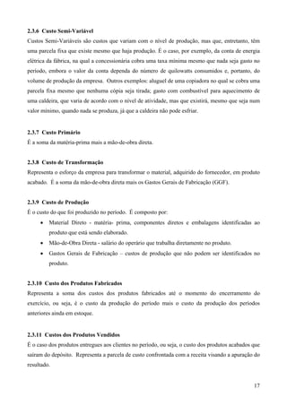 2.3.6 Custo Semi-Variável
Custos Semi-Variáveis são custos que variam com o nível de produção, mas que, entretanto, têm
uma parcela fixa que existe mesmo que haja produção. É o caso, por exemplo, da conta de energia
elétrica da fábrica, na qual a concessionária cobra uma taxa mínima mesmo que nada seja gasto no
período, embora o valor da conta dependa do número de quilowatts consumidos e, portanto, do
volume de produção da empresa. Outros exemplos: aluguel de uma copiadora no qual se cobra uma
parcela fixa mesmo que nenhuma cópia seja tirada; gasto com combustível para aquecimento de
uma caldeira, que varia de acordo com o nível de atividade, mas que existirá, mesmo que seja num
valor mínimo, quando nada se produza, já que a caldeira não pode esfriar.


2.3.7 Custo Primário
É a soma da matéria-prima mais a mão-de-obra direta.


2.3.8 Custo de Transformação
Representa o esforço da empresa para transformar o material, adquirido do fornecedor, em produto
acabado. É a soma da mão-de-obra direta mais os Gastos Gerais de Fabricação (GGF).


2.3.9 Custo de Produção
É o custo do que foi produzido no período. É composto por:
     •   Material Direto - matéria- prima, componentes diretos e embalagens identificadas ao
         produto que está sendo elaborado.
     •   Mão-de-Obra Direta - salário do operário que trabalha diretamente no produto.
     •   Gastos Gerais de Fabricação – custos de produção que não podem ser identificados no
         produto.


2.3.10 Custo dos Produtos Fabricados
Representa a soma dos custos dos produtos fabricados até o momento do encerramento do
exercício, ou seja, é o custo da produção do período mais o custo da produção dos períodos
anteriores ainda em estoque.


2.3.11 Custos dos Produtos Vendidos
É o caso dos produtos entregues aos clientes no período, ou seja, o custo dos produtos acabados que
saíram do depósito. Representa a parcela de custo confrontada com a receita visando a apuração do
resultado.


                                                                                                17
 