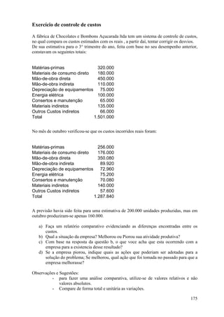 Exercício de controle de custos

A fábrica de Chocolates e Bombons Açucarada ltda tem um sistema de controle de custos,
no qual compara os custos estimados com os reais , a partir daí, tentar corrigir os desvios.
De sua estimativa para o 3° trimestre do ano, feita com base no seu desempenho anterior,
constavam os seguintes totais:


Matérias-primas               320.000
Materiais de consumo direto   180.000
Mão-de-obra direta            450.000
Mão-de-obra indireta          110.000
Depreciação de equipamentos    75.000
Energia elétrica              100.000
Consertos e manutenção         65.000
Materiais indiretos           135.000
Outros Custos indiretos        66.000
Total                       1.501.000


No mês de outubro verificou-se que os custos incorridos reais foram:


Matérias-primas               256.000
Materiais de consumo direto   176.000
Mão-de-obra direta            350.080
Mão-de-obra indireta           89.920
Depreciação de equipamentos    72.960
Energia elétrica               75.200
Consertos e manutenção         70.080
Materiais indiretos           140.000
Outros Custos indiretos        57.600
Total                       1.287.840


A previsão havia sido feita para uma estimativa de 200.000 unidades produzidas, mas em
outubro produziram-se apenas 160.000.

   a) Faça um relatório comparativo evidenciando as diferenças encontradas entre os
      custos.
   b) Qual a situação da empresa? Melhorou ou Piorou sua atividade produtiva?
   c) Com base na resposta da questão b, o que voce acha que esta ocorrendo com a
      empresa para a existencia desse resultado?
   d) Se a empresa piorou, indique quais as ações que poderiam ser adotadas para a
      solução do problema; Se melhorou, qual ação que foi tomada no passado para que a
      empresa melhorasse?

Observações e Sugestões:
         - para fazer uma análise comparativa, utilize-se de valores relativos e não
              valores absolutos.
         - Compare de forma total e unitária as variações.

                                                                                        175
 