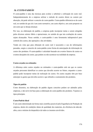16. CUSTO-PADRÃO
O custo-padrão é uma das técnicas para avaliar e substituir a utilização do custo real.
Independentemente de a empresa utilizar o método do custeio direto ou custeio por
absorção, ela pode utilizar o conceito de custo-padrão. Custo-padrão diferencia-se do custo
real, no sentido de que ele é um custo normativo, um custo objetivo, um custo proposto ou
um custo que se deseja alcançar.

Por isso, na elaboração do padrão, a empresa pode incorporar metas a serem atingidas
pelos diversos setores fabris e operacionais, no sentido de que tais avaliações de custos
sejam alcançadas. Nesse sentido, o custo-padrão é uma ferramenta indispensável para
controle dos custos, das operações e das atividades.

Tendo em vista que para obtenção do custo real é necessário o uso de informações
passadas, surgiu o conceito de custo-padrão como forma de antecipação da informação de
custos dos produtos. O custo-padrão é calculado baseado em eventos futuros de custos ou
eventos desejados de custos, que podem ou não acontecer na realidade da empresa.



Custos orçados ou estimados

A diferença entre custos orçados ou estimados e custo-padrão está em que os custos
orçados procuram identificar os custos que deverão ocorrer no futuro, enquanto o custo-
padrão pode incorporar metas de realização de custos. Os custos orçados têm por base
antecipar os gastos que deverão ocorrer e que afetarão o custeamento dos produtos.


Tipos de padrão
Como dissemos, na elaboração do padrão alguns conceitos podem ser adotados pelas
empresas, e daí servir de base para a elaboração do custo-padrão dos produtos. Vejamos os
tipos principais.


Custo-Padrão Ideal
É um custo determinado da forma mais científica possível pela Engenharia de Produção da
empresa, dentro de condições ideais de qualidade dos materiais, de eficiência da mão-de-
obra, com o mínimo de desperdício de todos os insumos envolvidos.




                                                                                       176
 