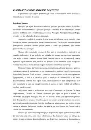 17. IMPLANTAÇÃO DE SISTEMAS DE CUSTOS
       Reprisaremos aqui alguns problemas já vistos e analisaremos outros relativos à
Implantação de Sistemas de Custos.


Reação ao Sistema
       Qualquer que seja o Sistema a ser adotado, qualquer que seja o número de detalhes
necessários a sua alimentação e qualquer que seja a finalidade de sua implantação, sempre
existirão problemas com a resistência do pessoal da Produção. Principalmente quando pela
primeira vez são solicitados diversos dados dela.
       A primeira reação é da sensação de estar sendo iniciada uma era de controle, e toda
pessoa que sempre trabalhou sem sentir formalmente essa “fiscalização” tem uma natural
predisposição contrária. Pessoas podem passar a achar que perderam, pelo menos
parcialmente, essa condição.
       Quando são contratadas pessoas de fora para a implantação, é necessário um
cuidado ainda maior, já que poderão ser rotuladas de intrusas que surgiram para acabar
com a paz existente. Poderá o pessoal fabril imaginar que os de fora estarão à cata de
algum ou alguns motivos para justificar sua presença e seu honorário, e que isso poderá
redundar no corte de muitas pessoas ou pelo menos no aumento de seu serviço.
       Nenhum Sistema de Custos consegue, normalmente, eliminar pessoas e gastos a
curto prazo, apesar de muitas vezes se ouvir exatamente o contrário como forte argumento
de venda de Sistemas. Tende a ocorrer exatamente o inverso, isto é, acréscimo de pessoas e
equipamentos, e esse é o sacrifício para a obtenção de informações e de futura
possibilidade de controle. Mas o pior é que, se um dos motivos para a implantação tiver
sido exatamente a idéia de redução imediata de custos, o efeito poderá ser também a
imediata reação pessoal.
       Além disso, existe o problema da burocracia. Comumente, os diversos Chefes de
Departamentos, Divisões ou Setores, quaisquer que sejam os graus e nomes, são
rebanhados da própria Produção. São, em sua maioria, postos que representam prêmios
pelo desempenho no processo produtivo, e por isso tendem a ser preenchidos por pessoas
que se salientaram tecnicamente. Isso não significa que sejam pessoas que gostem ou pelo
menos se adaptem facilmente a toda a burocracia que um Sistema de Custos tende a
colocar em funcionamento.
       Pessoas que nunca tiveram preocupação de preencher papéis podem estar às voltas,
de uma hora para outra, com vários relatórios por dia. Inúmeras vezes são chefes que
sempre tiveram o máximo de consciência no uso de diversos materiais, de ferramentas, de
                                                                                      183
 