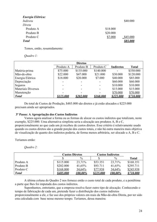 Energia Elétrica:
      Indireta                                                                         $40.000
      Direta
        Produto A                                                      $18.000
        Produto B                                                      $20.000
        Produto C                                                       $7.000      _$45.000
      Total                                                                          $85.000

       Temos, então, resumidamente:

       Quadro 1:

                                                Diretos
                                Produto A      Produto B     Produto C     Indiretos        Total
Matéria-prima                    $75.000       $135.000      $140.000          -          $350.000
Mão-de-obra                      $22.000        $47.000       $21.000       $30.000       $120.000
Energia Elétrica                 $18.000        $20.000        $7.000       $40.000        $85.000
Depreciação                         -              -              -         $60.000        $60.000
Seguros                             -              -              -         $10.000       $10.000
Materiais Diversos                  -              -              -         $15.000        $15.000
Manutenção                          -              -              -         $70.000        $70.000
Total                           $115.000       $202.000      $168.000      $225.000       $710.000

       Do total de Custos de Produção, $485.000 são diretos e já estão alocados e $225.000
precisam ainda ser apropriados.

 3º Passo: A Apropriação dos Custos Indiretos
       Vamos agora analisar a forma ou as formas de alocar os custos indiretos que totalizam, neste
exemplo, $225.000. Uma alternativa simplista seria a alocação aos produtos A, B e C,
proporcionalmente ao que cada um já recebeu de custos diretos. Esse critério é relativamente usado
quando os custos diretos são a grande porção dos custos totais, e não há outra maneira mais objetiva
de visualização de quanto dos indiretos poderia, de forma menos arbitrária, ser alocado a A, B e C.

Teríamos então:

       Quadro 2:

                                    Custos Diretos             Custos Indiretos
                                    $            %              $           %             Total
Produto A                        $115.000     23,71%         $53.351     23,71%          $168.351
Produto B                        $202.000     41,65%         $93.711     41,65%          $295.711
Produto C                        $168.000     34,64%         $77.938     34,64%          $245.938
Total                            $485.000    100,00%         $225.000   100,00%          $710.000

        A última coluna do Quadro 2 nos fornece então o custo total de cada produto, e a penúltima
a parte que lhes foi imputada dos custos indiretos.
        Suponhamos, entretanto, que a empresa resolva fazer outro tipo de alocação. Conhecendo o
tempo de fabricação de cada um, pretende fazer a distribuição dos custos indiretos
proporcionalmente a ele, e faz uso dos próprios valores em reais da Mão-de-obra Direta, por ter sido
esta calculada com base nesse mesmo tempo. Teríamos, dessa maneira:


                                                                                                 24
 
