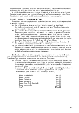 um valor pequeno e a empresa resolvesse então parar o sistema e alocar essa última importância
   a qualquer outro Departamento que não aqueles dos quais a receberia de volta.
       O critério mais utilizado na prática é o de se hierarquizar os Departamentos de Serviços de
   forma que aquele que tiver seus custos distribuídos não receba rateio de nenhum outro. É uma
   forma também relativamente arbitrária, mas normalmente impossível de se evitar.

   Esquema Completo da Contabilidade de Custos
      Suponhamos que nossa empresa objeto do exemplo faça uma análise de seus Departamentos
   de Serviços e verifique:
      a) Que a Administração Geral da Fábrica é a primeira que deve ter seus Custos
          distribuídos, pois muito mais presta do que recebe serviços. Além disso, é a de maior
          relativo em custos por apropriar.
      b) Que a Manutenção será o segundo Departamento de Serviços a ser alocado, porque ele
          também mais presta serviços ao Almoxarifado e ao Controle de Qualidade do que deles
          recebe. Apesar de efetuar trabalhos à Administração Geral, fá-los em valor não muito
          relevante e, além disso, ela não mais receberá custo de ninguém, pois já está com saldo
          zero. Da mesma forma que a própria Administração Geral, seus custos serão distribuídos
          também aos Departamentos de Produção que dela se beneficiaram.
      c) Que o Almoxarifado terá seus custos relatados aos Departamentos que fizeram uso de
          seus préstimos, exceto os que já foram alvo de distribuição.
      d) Que o controle de Qualidade, apesar de prestar às vezes serviços à Manutenção, terá seus
          custos alocados somente aos Departamentos de Produção que dela fizeram uso, já que os
          demais Departamentos de Serviços foram distribuídos. Ficou em último lugar, pois mais
          recebe benefícios da Manutenção do que presta a ela.

       Escalonada a seqüência da distribuição, precisamos analisar os diversos critérios de rateio
para que se possam dividir os custos da maneira mais racional possível. Concluindo a análise,
suponhamos que os seguintes fatores tenham sido levantados e utilizados:
       a) Rateio dos Custos da Administração Geral da Fábrica: conclui-se que não deve ser feito
           uso de um único critério de rateio, já que é possível fazer uma análise mais detalhada dos
           diversos custos que totalizam o montante de $296.000 a serem repartidos. O estudo mais
           acurado então indica:
            a1) Aluguel – deverá ser rateado em função da área ocupada por cada Departamento, e o
             levantamento indica. (Poderia ter sido rateada parte também para a própria
             Administração Geral. Evitou-se aqui a distribuição reflexiva):

                  Para o Almoxarifado                                      $20.000
                  Para a Usinagem                                          $30.000
                  Para a Cromeação                                         $20.000
                  Para a Montagem                                          $40.000
                  Para o Controle de Qualidade                             $15.000
                  Para a Manutenção                                       _$25.000
                  Total                                                   $150.000




                                                                                                  33
 