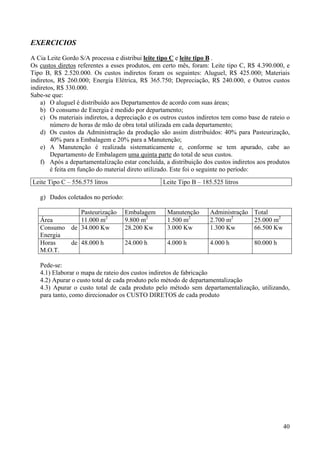 EXERCICIOS
A Cia Leite Gordo S/A processa e distribui leite tipo C e leite tipo B .
Os custos diretos referentes a esses produtos, em certo mês, foram: Leite tipo C, R$ 4.390.000, e
Tipo B, R$ 2.520.000. Os custos indiretos foram os seguintes: Aluguel, R$ 425.000; Materiais
indiretos, R$ 260.000; Energia Elétrica, R$ 365.750; Depreciação, R$ 240.000, e Outros custos
indiretos, R$ 330.000.
Sabe-se que:
    a) O aluguel é distribuído aos Departamentos de acordo com suas áreas;
    b) O consumo de Energia é medido por departamento;
    c) Os materiais indiretos, a depreciação e os outros custos indiretos tem como base de rateio o
        número de horas de mão de obra total utilizada em cada departamento;
    d) Os custos da Administração da produção são assim distribuídos: 40% para Pasteurização,
        40% para a Embalagem e 20% para a Manutenção;
    e) A Manutenção é realizada sistematicamente e, conforme se tem apurado, cabe ao
        Departamento de Embalagem uma quinta parte do total de seus custos.
    f) Após a departamentalização estar concluída, a distribuição dos custos indiretos aos produtos
        é feita em função do material direto utilizado. Este foi o seguinte no período:
Leite Tipo C – 556.575 litros                     Leite Tipo B – 185.525 litros

   g) Dados coletados no período:

              Pasteurização         Embalagem       Manutenção      Administração Total
   Área       11.000 m2             9.800 m2        1.500 m2        2.700 m2      25.000 m2
   Consumo de 34.000 Kw             28.200 Kw       3.000 Kw        1.300 Kw      66.500 Kw
   Energia
   Horas   de 48.000 h              24.000 h        4.000 h         4.000 h          80.000 h
   M.O.T.

   Pede-se:
   4.1) Elaborar o mapa de rateio dos custos indiretos de fabricação
   4.2) Apurar o custo total de cada produto pelo método de departamentalização
   4.3) Apurar o custo total de cada produto pelo método sem departamentalização, utilizando,
   para tanto, como direcionador os CUSTO DIRETOS de cada produto




                                                                                                40
 