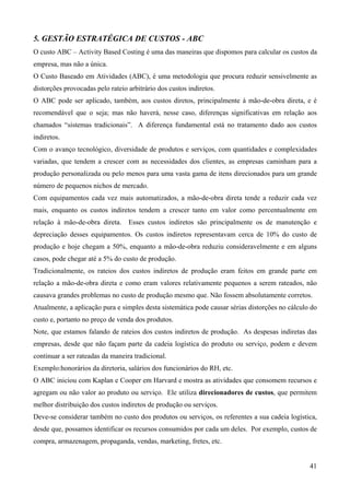 5. GESTÃO ESTRATÉGICA DE CUSTOS - ABC
O custo ABC – Activity Based Costing é uma das maneiras que dispomos para calcular os custos da
empresa, mas não a única.
O Custo Baseado em Atividades (ABC), é uma metodologia que procura reduzir sensivelmente as
distorções provocadas pelo rateio arbitrário dos custos indiretos.
O ABC pode ser aplicado, também, aos custos diretos, principalmente à mão-de-obra direta, e é
recomendável que o seja; mas não haverá, nesse caso, diferenças significativas em relação aos
chamados “sistemas tradicionais”. A diferença fundamental está no tratamento dado aos custos
indiretos.
Com o avanço tecnológico, diversidade de produtos e serviços, com quantidades e complexidades
variadas, que tendem a crescer com as necessidades dos clientes, as empresas caminham para a
produção personalizada ou pelo menos para uma vasta gama de itens direcionados para um grande
número de pequenos nichos de mercado.
Com equipamentos cada vez mais automatizados, a mão-de-obra direta tende a reduzir cada vez
mais, enquanto os custos indiretos tendem a crescer tanto em valor como percentualmente em
relação à mão-de-obra direta.     Esses custos indiretos são principalmente os de manutenção e
depreciação desses equipamentos. Os custos indiretos representavam cerca de 10% do custo de
produção e hoje chegam a 50%, enquanto a mão-de-obra reduziu consideravelmente e em alguns
casos, pode chegar até a 5% do custo de produção.
Tradicionalmente, os rateios dos custos indiretos de produção eram feitos em grande parte em
relação a mão-de-obra direta e como eram valores relativamente pequenos a serem rateados, não
causava grandes problemas no custo de produção mesmo que. Não fossem absolutamente corretos.
Atualmente, a aplicação pura e simples desta sistemática pode causar sérias distorções no cálculo do
custo e, portanto no preço de venda dos produtos.
Note, que estamos falando de rateios dos custos indiretos de produção. As despesas indiretas das
empresas, desde que não façam parte da cadeia logística do produto ou serviço, podem e devem
continuar a ser rateadas da maneira tradicional.
Exemplo:honorários da diretoria, salários dos funcionários do RH, etc.
O ABC iniciou com Kaplan e Cooper em Harvard e mostra as atividades que consomem recursos e
agregam ou não valor ao produto ou serviço. Ele utiliza direcionadores de custos, que permitem
melhor distribuição dos custos indiretos de produção ou serviços.
Deve-se considerar também no custo dos produtos ou serviços, os referentes a sua cadeia logística,
desde que, possamos identificar os recursos consumidos por cada um deles. Por exemplo, custos de
compra, armazenagem, propaganda, vendas, marketing, fretes, etc.


                                                                                                 41
 