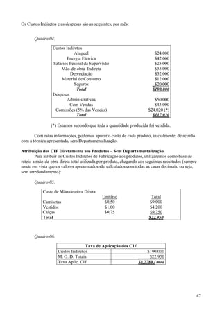 Os Custos Indiretos e as despesas são as seguintes, por mês:


       Quadro 04:

                 Custos Indiretos
                            Aluguel                                       $24.000
                        Energia Elétrica                                  $42.000
                 Salários Pessoal da Supervisão                           $25.000
                     Mão-de-obra Indireta                                 $35.000
                          Depreciação                                     $32.000
                     Material de Consumo                                  $12.000
                            Seguros                                      _$20.000
                              Total                                      $190.000
                 Despesas
                         Administrativas                                  $50.000
                          Com Vendas                                      $43.000
                  Comissões (5% das Vendas)                            $24.020 (*)
                              Total                                      $117.020

                (*) Estamos supondo que toda a quantidade produzida foi vendida.

       Com estas informações, podemos apurar o custo de cada produto, inicialmente, de acordo
com a técnica apresentada, sem Departamentalização.

Atribuição dos CIF Diretamente aos Produtos – Sem Departamentalização
        Para atribuir os Custos Indiretos de Fabricação aos produtos, utilizaremos como base de
rateio a mão-de-obra direta total utilizada por produto, chegando aos seguintes resultados (sempre
tendo em vista que os valores apresentados são calculados com todas as casas decimais, ou seja,
sem arredondamento):

       Quadro 05:

            Custo de Mão-de-obra Direta
                                             Unitário                   Total
            Camisetas                         $0,50                    $9.000
            Vestidos                          $1,00                    $4.200
            Calças                            $0,75                    $9.750
            Total                                                      $22.950



       Quadro 06:

                                   Taxa de Aplicação dos CIF
                    Custos Indiretos                              $190.000
                    M. O. D. Totais                          _____$22.950
                    Taxa Aplic. CIF                          $8,2789 / mod




                                                                                                 47
 