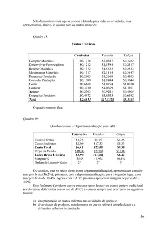 Não demonstraremos aqui o cálculo efetuado para todas as atividades, mas
apresentamos, abaixo, o quadro com os custos unitários:


       Quadro 18:

                                    Custos Unitários


                                      Camisetas           Vestidos        Calças
    Comprar Materiais                     $0,1778         $2,0317         $0,3282
    Desenvolver Fornecedores              $0,1212         $1,5584         $0,2517
    Receber Materiais                     $0,1372         $1,5683         $0,2533
    Movimentar Materiais                  $0,1317         $2,1164         $0,3647
    Programar Produção                    $0,2963         $1,2698         $0,4103
    Controlar Produção                    $0,1099          $1,8844        $0,3044
    Cortar                                $0,6168         $1,0794         $1,0280
    Costurar                              $0,3930         $1,0699         $1,3101
    Acabar                                $0,2303          $0,9211        $0,4605
    Despachar Produtos                    $0,4472          $3,8333        $0,6192
    Total                                 $2,6614         $17,3328        $5,3305

       O quadro-resumo fica:


Quadro 19:

                    Quadro-resumo – Departamentalização com ABC

                                    Camisetas       Vestidos         Calças
        Custos Diretos                $3,75          $5,75           $4,25
        Custos Indiretos              $2,66         $17,33            $5,33
        Custo Total                   $6,41         $23,08            $9,58
        Preço da Venda                $10,00        $22,00           $16,00
        Lucro Bruto Unitário           $3,59        ($1,08)          $6,42
        Margem %                       35,9         - 4,9%           40,1%
        Ordem de Lucratividade          2°             3º              1°

        Os vestidos, que no rateio direto (sem departamentalização), apresentavam a maior
margem bruta (36,2%), passaram, com a departamentalização, para o segundo lugar, com
margem bruta de 30,4%. Agora, com o ABC passam a apresentar margem negativa de –
4,9%!
        Este fenômeno (produtos que se pensava serem lucrativos com o custeio tradicional
revelarem-se deficitários com o uso do ABC) é comum sempre que ocorrerem os seguintes
fatores:

       a) alta proporção de custos indiretos nas atividades de apoio; e
       b) diversidade de produtos, notadamente no que se refere à complexidade e a
          diferentes volumes de produção.

                                                                                       56
 