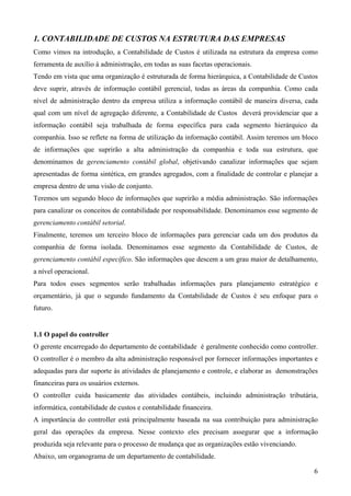 1. CONTABILIDADE DE CUSTOS NA ESTRUTURA DAS EMPRESAS
Como vimos na introdução, a Contabilidade de Custos é utilizada na estrutura da empresa como
ferramenta de auxílio à administração, em todas as suas facetas operacionais.
Tendo em vista que uma organização é estruturada de forma hierárquica, a Contabilidade de Custos
deve suprir, através de informação contábil gerencial, todas as áreas da companhia. Como cada
nível de administração dentro da empresa utiliza a informação contábil de maneira diversa, cada
qual com um nível de agregação diferente, a Contabilidade de Custos deverá providenciar que a
informação contábil seja trabalhada de forma específica para cada segmento hierárquico da
companhia. Isso se reflete na forma de utilização da informação contábil. Assim teremos um bloco
de informações que suprirão a alta administração da companhia e toda sua estrutura, que
denominamos de gerenciamento contábil global, objetivando canalizar informações que sejam
apresentadas de forma sintética, em grandes agregados, com a finalidade de controlar e planejar a
empresa dentro de uma visão de conjunto.
Teremos um segundo bloco de informações que suprirão a média administração. São informações
para canalizar os conceitos de contabilidade por responsabilidade. Denominamos esse segmento de
gerenciamento contábil setorial.
Finalmente, teremos um terceiro bloco de informações para gerenciar cada um dos produtos da
companhia de forma isolada. Denominamos esse segmento da Contabilidade de Custos, de
gerenciamento contábil específico. São informações que descem a um grau maior de detalhamento,
a nível operacional.
Para todos esses segmentos serão trabalhadas informações para planejamento estratégico e
orçamentário, já que o segundo fundamento da Contabilidade de Custos é seu enfoque para o
futuro.


1.1 O papel do controller
O gerente encarregado do departamento de contabilidade é geralmente conhecido como controller.
O controller é o membro da alta administração responsável por fornecer informações importantes e
adequadas para dar suporte às atividades de planejamento e controle, e elaborar as demonstrações
financeiras para os usuários externos.
O controller cuida basicamente das atividades contábeis, incluindo administração tributária,
informática, contabilidade de custos e contabilidade financeira.
A importância do controller está principalmente baseada na sua contribuição para administração
geral das operações da empresa. Nesse contexto eles precisam assegurar que a informação
produzida seja relevante para o processo de mudança que as organizações estão vivenciando.
Abaixo, um organograma de um departamento de contabilidade.

                                                                                               6
 