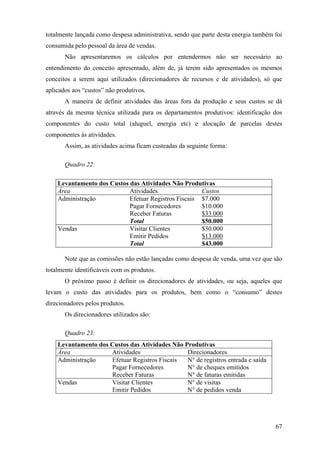 totalmente lançada como despesa administrativa, sendo que parte desta energia também foi
consumida pelo pessoal da área de vendas.
       Não apresentaremos os cálculos por entendermos não ser necessário ao
entendimento do conceito apresentado, além de, já terem sido apresentados os mesmos
conceitos a serem aqui utilizados (direcionadores de recursos e de atividades), só que
aplicados aos “custos” não produtivos.
       A maneira de definir atividades das áreas fora da produção e seus custos se dá
através da mesma técnica utilizada para os departamentos produtivos: identificação dos
componentes do custo total (aluguel, energia etc) e alocação de parcelas destes
componentes às atividades.
       Assim, as atividades acima ficam custeadas da seguinte forma:

       Quadro 22:

    Levantamento dos Custos das Atividades Não Produtivas
    Área                    Atividades                Custos
    Administração           Efetuar Registros Fiscais $7.000
                            Pagar Fornecedores        $10.000
                            Receber Faturas           $33.000
                            Total                     $50.000
    Vendas                  Visitar Clientes          $30.000
                            Emitir Pedidos            $13.000
                            Total                     $43.000

       Note que as comissões não estão lançadas como despesa de venda, uma vez que são
totalmente identificáveis com os produtos.
       O próximo passo é definir os direcionadores de atividades, ou seja, aqueles que
levam o custo das atividades para os produtos, bem como o “consumo” destes
direcionadores pelos produtos.
       Os direcionadores utilizados são:

       Quadro 23:
    Levantamento dos Custos das Atividades Não Produtivas
    Área             Atividades                 Direcionadores
    Administração    Efetuar Registros Fiscais  N° de registros entrada e saída
                     Pagar Fornecedores         N° de cheques emitidos
                     Receber Faturas            N° de faturas emitidas
    Vendas           Visitar Clientes           N° de visitas
                     Emitir Pedidos             N° de pedidos venda




                                                                                     67
 