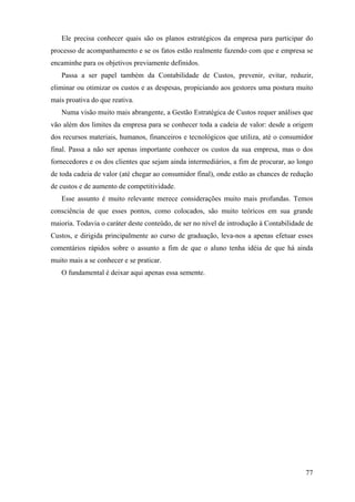 Ele precisa conhecer quais são os planos estratégicos da empresa para participar do
processo de acompanhamento e se os fatos estão realmente fazendo com que e empresa se
encaminhe para os objetivos previamente definidos.
   Passa a ser papel também da Contabilidade de Custos, prevenir, evitar, reduzir,
eliminar ou otimizar os custos e as despesas, propiciando aos gestores uma postura muito
mais proativa do que reativa.
   Numa visão muito mais abrangente, a Gestão Estratégica de Custos requer análises que
vão além dos limites da empresa para se conhecer toda a cadeia de valor: desde a origem
dos recursos materiais, humanos, financeiros e tecnológicos que utiliza, até o consumidor
final. Passa a não ser apenas importante conhecer os custos da sua empresa, mas o dos
fornecedores e os dos clientes que sejam ainda intermediários, a fim de procurar, ao longo
de toda cadeia de valor (até chegar ao consumidor final), onde estão as chances de redução
de custos e de aumento de competitividade.
   Esse assunto é muito relevante merece considerações muito mais profundas. Temos
consciência de que esses pontos, como colocados, são muito teóricos em sua grande
maioria. Todavia o caráter deste conteúdo, de ser no nível de introdução à Contabilidade de
Custos, e dirigida principalmente ao curso de graduação, leva-nos a apenas efetuar esses
comentários rápidos sobre o assunto a fim de que o aluno tenha idéia de que há ainda
muito mais a se conhecer e se praticar.
   O fundamental é deixar aqui apenas essa semente.




                                                                                        77
 