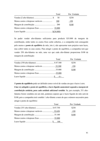 Total   Por Unidade
Vendas (2 alto-falantes) .................................... $            50      $250
Menos custos e despesas variáveis ...................                     300      150
Margem de contribuição ......................................... 200               $100
Menos custos e despesas fixas ............................ 35.000
Lucro líquido .....................................................$(34.800)


Se puder vender alto-falantes suficientes para produzir $35.000 de margem de
contribuição, então todos os custos fixos serão cobertos, e a companhia terá conseguido
pelo menos o ponto de equilíbrio do mês, isto é, não apresentar nem prejuízo nem lucro,
mas cobrir todos os seus custos. Para atingir o ponto de equilíbrio, a companhia terá que
vender 350 alto-falantes no mês, uma vez que cada alto-falante proporciona $100 de
margem de contribuição:
                                                                          Total     Por Unidade
Vendas (350 alto-falantes) ................................... $ 87.500              $250
Menos custos e despesas variáveis ......................... 52.500                    150
Margem de contribuição ..........................................35.000              $100
Menos custos e despesas fixas .................................35.000
Lucro líquido ........................................................$     -0-


O ponto de equilíbrio pode ser definido como o nível de vendas em que o lucro é zero.
Uma vez atingido o ponto de equilíbrio, o lucro líquido aumentará segundo a margem de
contribuição unitária, para cada unidade adicional vendida. Se, por exemplo, 351 alto-
falantes forem vendidos em um mês, podemos esperar que o lucro líquido do mês será de
$100, pois a companhia terá vendido 1 alto-falante a mais do que o número necessário para
atingir o ponto de equilíbrio:
                                                                       Total       Por Unidade
Vendas (351 alto-falantes) ................................ $ 87.750                 $250
Menos custos e despesas variáveis .................... 52.650                         150
Margem de contribuição ...................................... 35.100                 $100
Menos custos e despesas fixas ............................. 35.000
Lucro líquido .................................................... $       100




                                                                                                  81
 