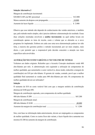 Solução Alternativa 2
Margem de contribuição incremental:
$30.000 X 40% da MC percentual ................................................................. $12.000
Menos aumento da despesa com propaganda.................................................                 10.000
Aumento do lucro líquido .............................................................................. $ 2.000


Observe que esse método não depende do conhecimento das vendas anteriores, e também
que, pelo método maiôs simples, não é preciso elaborar a demonstração de resultado. Essas
duas soluções mostradas envolvem a análise incremental, na qual ambas levam em
consideração apenas os itens de receita, custo e volume que se alterarão se o novo
programa for implantado. Embora em cada caso uma nova demonstração pudesse ter sido
feita, a maioria dos gerentes prefere o método incremental, por ser mais simples, mais
direto, e por permitir que o responsável pela decisão concentre a atenção nos itens
específicos nela envolvidos.


ALTERAÇÃO NO CUSTO VARIÁVEL E NO VOLUME DE VENDAS
Voltemos aos dados originais. Relembre que a Acoustic Concepts atualmente vende 400
alto-falantes por mês. A administração está cogitando a utilização de componentes de
melhor qualidade, que aumentarão o custo variável (e, desse modo, reduzirão a margem de
contribuição) em $10 por alto-falante. O gerente de vendas, contudo, prevê que a melhor
qualidade final aumentará as vendas para 480 alto-falantes por mês. Os componentes de
melhor qualidade devem ser utilizados?
Solução
O aumento de $10 no custo variável fará com que a margem unitária de contribuição
diminua de $100 para $90.
Margem de contribuição esperada, com componentes de melhor qualidade:
480 alto-falantes X $90 ........................................................................................ $43.200
Margem de contribuição atual:
400 alto-falantes X $100 ...................................................................................... 40.000
Aumento da margem de contribuição total ......................................................... $ 3.200


Sim, com base na informação dada anteriormente, devem ser empregados os componentes
de melhor qualidade. Como os custos fixos não variam, o lucro líquido deve aumentar nos
mesmos $3.200 de aumento da margem de contribuição.


                                                                                                                       86
 