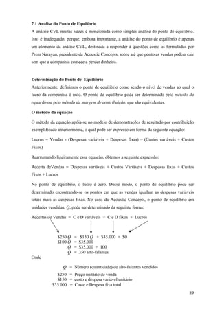 7.1 Análise do Ponto de Equilíbrio
A análise CVL muitas vezes é mencionada como simples análise do ponto de equilíbrio.
Isso é inadequado, porque, embora importante, a análise do ponto de equilíbrio é apenas
um elemento da análise CVL, destinada a responder à questões como as formuladas por
Prem Narayan, presidente da Acoustic Concepts, sobre até que ponto as vendas podem cair
sem que a companhia comece a perder dinheiro.


Determinação do Ponto de Equilíbrio
Anteriormente, definimos o ponto de equilíbrio como sendo o nível de vendas ao qual o
lucro da companhia é nulo. O ponto de equilíbrio pode ser determinado pelo método da
equação ou pelo método da margem de contribuição, que são equivalentes.

O método da equação

O método da equação apóia-se no modelo de demonstrações de resultado por contribuição
exemplificado anteriormente, o qual pode ser expresso em forma da seguinte equação:

Lucros = Vendas - (Despesas variáveis + Despesas fixas) – (Custos variáveis + Custos
Fixos)

Rearrumando ligeiramente essa equação, obtemos a seguinte expressão:

Receita deVendas = Despesas variáveis + Custos Variáveis + Despesas fixas + Custos
Fixos + Lucros

No ponto de equilíbrio, o lucro é zero. Desse modo, o ponto de equilíbrio pode ser
determinado encontrando-se os pontos em que as vendas igualam as despesas variáveis
totais mais as despesas fixas. No caso da Acoustic Concepts, o ponto de equilíbrio em
unidades vendidas, Q, pode ser determinado da seguinte forma:

Receitas de Vendas = C e D variáveis + C e D fixos + Lucros



              $250 Q   =    $150 Q + $35.000 + $0
              $100 Q   =   $35.000
                   Q   =   $35.000 ÷ 100
                   Q   =   350 alto-falantes
Onde

                 Q = Número (quantidade) de alto-falantes vendidos
             $250 = Preço unitário de venda
             $150 = custo e despesa variável unitário
           $35.000 = Custo e Despesa fixa total
                                                                                      89
 