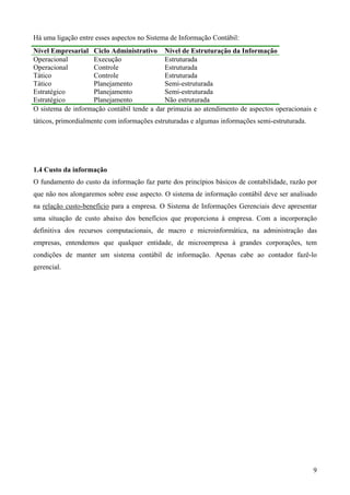 Há uma ligação entre esses aspectos no Sistema de Informação Contábil:
Nível Empresarial Ciclo Administrativo Nível de Estruturação da Informação
Operacional        Execução                 Estruturada
Operacional        Controle                 Estruturada
Tático             Controle                 Estruturada
Tático             Planejamento             Semi-estruturada
Estratégico        Planejamento             Semi-estruturada
Estratégico        Planejamento             Não estruturada
O sistema de informação contábil tende a dar primazia ao atendimento de aspectos operacionais e
táticos, primordialmente com informações estruturadas e algumas informações semi-estruturada.




1.4 Custo da informação
O fundamento do custo da informação faz parte dos princípios básicos de contabilidade, razão por
que não nos alongaremos sobre esse aspecto. O sistema de informação contábil deve ser analisado
na relação custo-benefício para a empresa. O Sistema de Informações Gerenciais deve apresentar
uma situação de custo abaixo dos benefícios que proporciona à empresa. Com a incorporação
definitiva dos recursos computacionais, de macro e microinformática, na administração das
empresas, entendemos que qualquer entidade, de microempresa à grandes corporações, tem
condições de manter um sistema contábil de informação. Apenas cabe ao contador fazê-lo
gerencial.




                                                                                                9
 