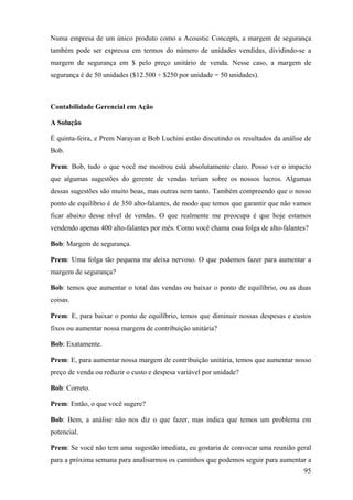 Numa empresa de um único produto como a Acoustic Concepts, a margem de segurança
também pode ser expressa em termos do número de unidades vendidas, dividindo-se a
margem de segurança em $ pelo preço unitário de venda. Nesse caso, a margem de
segurança é de 50 unidades ($12.500 ÷ $250 por unidade = 50 unidades).



Contabilidade Gerencial em Ação

A Solução

É quinta-feira, e Prem Narayan e Bob Luchini estão discutindo os resultados da análise de
Bob.

Prem: Bob, tudo o que você me mostrou está absolutamente claro. Posso ver o impacto
que algumas sugestões do gerente de vendas teriam sobre os nossos lucros. Algumas
dessas sugestões são muito boas, mas outras nem tanto. Também compreendo que o nosso
ponto de equilíbrio é de 350 alto-falantes, de modo que temos que garantir que não vamos
ficar abaixo desse nível de vendas. O que realmente me preocupa é que hoje estamos
vendendo apenas 400 alto-falantes por mês. Como você chama essa folga de alto-falantes?

Bob: Margem de segurança.

Prem: Uma folga tão pequena me deixa nervoso. O que podemos fazer para aumentar a
margem de segurança?

Bob: temos que aumentar o total das vendas ou baixar o ponto de equilíbrio, ou as duas
coisas.

Prem: E, para baixar o ponto de equilíbrio, temos que diminuir nossas despesas e custos
fixos ou aumentar nossa margem de contribuição unitária?

Bob: Exatamente.

Prem: E, para aumentar nossa margem de contribuição unitária, temos que aumentar nosso
preço de venda ou reduzir o custo e despesa variável por unidade?

Bob: Correto.

Prem: Então, o que você sugere?

Bob: Bem, a análise não nos diz o que fazer, mas indica que temos um problema em
potencial.

Prem: Se você não tem uma sugestão imediata, eu gostaria de convocar uma reunião geral
para a próxima semana para analisarmos os caminhos que podemos seguir para aumentar a
                                                                                      95
 