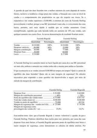 A questão de qual das duas fazendas tem a melhor estrutura de custo depende de muitos
fatores, inclusive a tendência a longo prazo das vendas, a flutuação ano a ano no nível de
vendas e o comportamento dos proprietários no que diz respeito aos riscos. Se a
expectativa é de vendas superiores a $100.000, a estrutura de custo da Fazenda Sterling
provavelmente é melhor, porque a sua MC percentual é mais alta, e o crescimento dos seus
lucros, portanto, será mais rápido à medida que as vendas aumentam. Como
exemplificação, suponha que cada fazenda tenha um aumento de 10% nas vendas, sem
qualquer aumento nos custos fixos. As novas demonstrações de resultado ficariam assim:

                                     Fazenda Bogside                             Fazenda Sterling
                            Quantidade           Percentagem               Quantidade        Percentagem
Vendas .................. $110.000                     100%                  $110.000          100%
Despesas variáveis..... 66.000                         60%                     33.000          30%
Margem contribuição. 44.000                             40%                    77.000          70%
Despesas fixas............ 30.000                                              60.000
Lucro ...................... $ 14.000                                        $ 17.000



A Fazenda Sterling teve aumento maior no lucro líquido por causa de a sua MC percentual
ser mais alta, embora o aumento nas vendas tenha sido o mesmo para ambas as fazendas.

O que aconteceria se as vendas caíssem $100.000 de tempos em tempos? Qual é o ponto de
equilíbrio das duas fazendas? Quais são as suas margens de segurança? Os cálculos
necessários para responder a essas questões são desenvolvidos a seguir, por meio do
método da margem de contribuição:



                                                          Fazenda Sterlig                Fazenda Bogoside
Despesas fixas ...................................................... $ 30.000                      $ 60.000
Margem de contribuição percentual ....................... ÷ 40%                                      ÷ 70%
Ponto de equilíbrio das vendas totais ....................$ 75.000                                  $ 85.714
Total das vendas atuais (a) ....................................$100.000                            $100.000
Vendas no ponto de equilíbrio ............................... 75.000                                  85.714
Margem de segurança das vendas em $ (b)..........$ 25.000                                           $ 14.286
Margem de segurança como
percentagem das vendas (b) ÷ (a) ........................... 25,0%                                   14,3%


Essa análise torna claro que a Fazenda Bogside é menos vulnerável à quedas do que a
Fazenda Sterling. Podemos identificar duas razões para isso: primeiro, por causa das suas
despesas fixas mais baixas, a Fazenda Bogside apresenta ponto de equilíbrio mais baixo e
maior margem de segurança, como demonstram os cálculos da tabela anterior, Por

                                                                                                          97
 