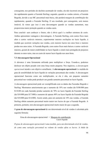 conseguinte, nos períodos de declínio acentuado de vendas, ela não incorrerá em prejuízos
tão rapidamente quanto a Fazenda Sterling; segundo, quando as vendas caírem, a Fazenda
Bogside, devido a sua MC percentual mais baixa, não perderá margem de contribuição tão
rapidamente, quando a Fazenda Sterling. O seu resultado, por conseguinte, será menos
instável, Já vimos que isso é uma desvantagem quando as vendas aumentam, mas
proporciona maior proteção quando as vendas caem.

Para concluir: sem conhecer o futuro, não é obvio qual é a melhor estrutura de custo.
Ambas apresentam vantagens e desvantagens. A Fazenda Sterling, com custos fixos mais
altos e custos variáveis menores, experimentar maiores oscilações no lucro líquido, à
medida que ocorrem variações nas vendas, com maiores lucros nos anos bons e maiores
perdas nos anos ruins. A Fazenda Bogside, com custos fixos mais baixos e custos variáveis
maiores, gozará de maior estabilidade no lucro líquido e estará mais protegida de prejuízos
durante os anos ruins, mas ao custo de menor lucro líquido nos anos bons.

7.3 Alavancagem Operacional

A alavanca é uma ferramenta utilizada para multiplicar a força. Usando-a, podemos
deslocar um objeto pesado com uma força muito pequena. Nos negócios, a alavancagem
operacional atende a um objetivo semelhante. A alavancagem operacional é a medida do
grau de sensibilidade do lucro líquido às variações percentuais das vendas. A alavancagem
operacional funciona como um multiplicador, se ela é alta, um pequeno aumento
percentual nas vendas pode produzir um grande aumento percentual no lucro líquido.

A alavancagem operacional pode ser exemplificada com os dados das Fazendas Bogside e
Sterling. Mostramos anteriormente que o aumento de 10% nas vendas (de $100.000 para
$110.00 em cada fazenda) produz aumento de 70% no lucro líquido da Fazenda Sterling
(de $10.000 para $17.000) e aumento de apenas 40% no lucro líquido da Fazenda Bogside
(de $10.000 para $14.000). Assim sendo, para um aumento de 10% nas vendas, a Fazenda
Sterling obtém aumento percentual muito maior nos lucros do que a Fazenda Bogside. A
primeira, portanto, tem alavancagem operacional muito maior do que a segunda.

O grau de alavancagem operacional de um determinado nível de vendas é calculado pela
seguinte fórmula:

       Grau de alavancagem operacional = Margem de contribuição
                                              Lucro líquido

O grau de alavancagem operacional é uma medida, para um determinado nível de vendas,
de como uma variação percentual no volume de vendas afeta os lucros. A título de

                                                                                        98
 