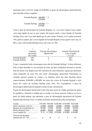 ilustração, para o nível de vendas de $100.000, os graus de alavancagem operacional das
duas fazendas seriam o seguinte:

                  Fazenda Bogside: $40.000 = 4
                                   $10.000

                  Fazenda Sterling: $70.000 = 7
                                    $10.000

Como o grau de alavancagem da Fazenda Bogside é 4, o seu lucro líquido cresce quatro
vezes mais rápido do que as suas vendas. Do mesmo modo, o lucro líquido da Fazenda
Sterling cresce sete vezes mais rápido que as suas vendas. Portanto, se as vendas crescerem
10%, pode-se esperar que o lucro líquido da Fazenda Bogside cresça quatro vezes isso, ou
40%, e que o da Fazenda Sterling cresce sete vezes, ou 70%.


                              1                       2                         3
                          Aumento            Grau de Alavancagem       Aumento Percentual do
                         percentual              Operacional              Lucro Líquido
                         das vendas                                         (1) x (2)
Fazenda Bogside             10%                      4                        40%
Fazenda Sterling            10%                      7                        70%

O que é responsável pela alavancagem mais alta da Fazenda Sterling? A única diferença
entre as duas fazendas é a sua estrutura de custo. Se duas companhias possuem o mesmo
total de receita e de despesa mas têm estruturas de custo diferentes, aquela que apresentar
maior proporção de custo fixo terá maior alavancagem operacional. Retornando ao
exemplo anterior: quando as vendas e as despesas totais das duas fazendas forem
respectivamente $100.000 e $90.000, um terço dos custos da Fazenda Bogside e dois
terços dos custos da Fazenda Sterling serão fixos. Em conseqüência, o grau de
alavancagem operacional da segunda é maior do que o da primeira.
O grau de alavancagem operacional é mais alto para níveis de vendas próximos do ponto
de equilíbrio e diminuiu à medida que as vendas e os lucros crescem. Pode-se ver isso a
partir da tabela adiante, que apresenta o grau de alavancagem operacional da Fazenda
Bogside para diversos níveis (os dados utilizados anteriormente estão em destaque):

Vendas .......................................... $75.000 $80.000 $100.000 $150.000 $225.000
Menos despesas variáveis ............ 45.000 48.000                 60.000   90.000 135.000
Margem de contribuição (a) ........ 30.000 32.000                   40.000   60.000   90.000
Menos despesas fixas .................. 30.000 30.000               30.000   30.000   30.000
Lucro líquido (b) ......................... $ - 0 - $ 2.000 $ 10.000 $ 30.000 $ 60.000
Grau de alavancagem
operacional, (a) ÷ (b) ...................     χ         16        4         2       1,5


                                                                                               99
 