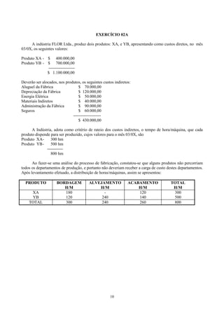 EXERCÍCIO 02A

     A indústria FLOR Ltda., produz dois produtos: XA, e YB, apresentando como custos diretos, no mês
03/0X, os seguintes valores:

Produto XA - $ 400.000,00
Produto YB - $ 700.000,00
             --------------------
             $ 1.100.000,00

Deverão ser alocados, nos produtos, os seguintes custos indiretos:
Aluguel da Fábrica                $ 70.000,00
Depreciação da Fábrica            $ 120.000,00
Energia Elétrica                  $ 50.000,00
Materiais Indiretos               $ 40.000,00
Administração da Fábrica          $ 90.000,00
Seguros                           $ 60.000,00
                              ---------------------
                                  $ 430.000,00

      A Indústria, adota como critério de rateio dos custos indiretos, o tempo de hora/máquina, que cada
produto dispende para ser produzido, cujos valores para o mês 03/0X, são
Produto XA-       300 hm
Produto YB -      500 hm
               ------------
                  800 hm

      Ao fazer-se uma análise do processo de fabricação, constatou-se que alguns produtos não percorriam
todos os departamentos de produção, e portanto não deveriam receber a carga de custo destes departamentos.
Após levantamento efetuado, a distribuição de horas/máquinas, assim se apresentou:

  PRODUTO            BORDAGEM           ALVEJAMENTO             ACABAMENTO             TOTAL
                        H/M                 H/M                     H/M                 H/M
     XA                 180                   -                     120                 300
     YB                 120                  240                    140                 500
    TOTAL               300                  240                    260                 800




                                                     10
 