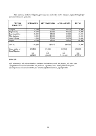 Após a analise das horas/máquinas, procedeu-se a analise dos custos indiretos, cuja distribuição por
departamento assim apresenta:


      CUSTOS              BORDAGEM           ALVEJAMENTO             ACABAMENTO              TOTAL
    INDIRETOS

Aluguel                           35.000                    20.000              15.000               70.000
Depreciação                       30.000                    60.000              30.000              120.000
Energia elétrica                  20.000                    15.000              15.000               50.000
Mat. Indiretos                    10.000                    20.000              10.000               40.000
Adm. Fábrica                      15.000                    25.000              50.000               90.000
Seguro                            20.200                    19.840              19.960               60.000

TOTAL                            130.200                   159.840             139.960              430.000

Custo Médio p/               130.200              159.840                139.960             430.000
Hora/Máquina                     :                    :                     :                    :
                               300                  240                    260                 800
                             $ 434,00             $ 666,00              $ 538,308            $ 537,50

PEDE-SE:

1) A distribuição dos custos indiretos, com base nas hora/máquinas, por produto, e o custo total.
2) Apropriação dos custos indiretos aos produtos, segundo o custo médio por hora/máquina.
3) Comparação dos custos indiretos, no sistema departamentalizado, e por produto.




                                                      11
 