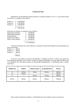 EXERCÍCIO 02B


     Suponhamos que determinada empresa produza os seguintes produtos A, B, e C, e que tenha alocado
aos mesmos, os seguintes custos diretos:

Produto A - $ 1.500.000,00
Produto B - $ 1.100.000,00
Produto C - $ 1.300.000,00
            --------------------
            $ 3.900.000,00

Estão para ser alocados, os seguintes custos indiretos:
Depreciação da fábrica            $ 350.000,00
Manutenção da fábrica             $ 450.000,00
Energia Elétrica                  $ 950.000,00
Supervisão da fábrica             $ 150.000,00
Outros custos indiretos           $ 850.000,00
                              --------------------------
                                  $ 2.750.000,00

      A base de rateio para estes custos indiretos, é com base no tempo hora/máquina, que cada produto leva
para ser produzido:
Produto A - 400 hm
Produto B - 200 hm
Produto C - 400 hm
             -----------
             1.000 hm

      Ao fazer-se uma análise no processo de produção, o Contador de Custos, verificou, que, apesar das
horas/máquinas apontadas serem corretas, verificou-se algumas disparidades visto que alguns produtos para
a sua produção não necessitavam passar em determinados departamentos. A distribuição, após a analise,
assim ficou:


  PRODUTO                CORTE            MONTAGEM           ACABAMENTO               TOTAL

        A                 100 hm                50 hm             250 hm               400 hm
        B                 200 hm                  -                  -                 200 hm
        C                    -                 250 hm             150 hm               400 hm

    TOTAL                 300 hm               300 hm             400 hm              1.000 hm




      Após a analise do processo produtivo, a distribuição dos custos indiretos, assim se encontrava:

                                                        13
 