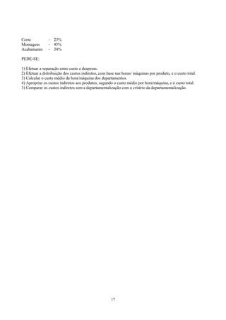 Corte           - 23%
Montagem        - 43%
Acabamento      - 34%

PEDE-SE:

1) Efetuar a separação entre custo e despesas.
2) Efetuar a distribuição dos custos indiretos, com base nas horas/ máquinas por produto, e o custo total.
3) Calcular o custo médio da hora/máquina dos departamentos.
4) Apropriar os custos indiretos aos produtos, segundo o custo médio por hora/máquina, e o custo total.
3) Comparar os custos indiretos sem a departamentalização com o critério da departamentalização.




                                                      17
 