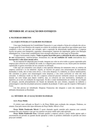 MÉTODOS DE AVALIAÇÃO DOS ESTOQUES

4. MATERIAIS DIRETOS

   4.1. O QUE INTEGRA O VALOR DOS MATERIAIS
       Uma regra fundamental da Contabilidade Financeira é a que estipula a forma de avaliação dos ativos.
A regra geral do Custo Histórico diz respeito ao critério de avaliação mais específicos que relatam quais ítens
compõem o ativo em questão; por exemplo, após a aquisição de determinada matéria-prima, a empresa
incorre em gastos com transportes, segurança, armazenagem, impostos de importação, gastos com liberação
alfandegária etc. Como tratar contabilmente esses encargos adicionais ao valor pago ao fornecedor.
       A regra é teoricamente simples: Todos os gastos incorridos para a colocação do ativo em condições
de uso (equipamentos, matérias-primas, ferramentas etc.) ou em condições de venda (mercadorias etc.)
incorporam o valor desse mesmo ativo.
       Se um material foi adquirido para revenda, integram seu valor no ativo todos os gastos suportados pela
empresa para colocá-lo em condições de venda; se o adquiriu para consumo ou uso, fazem parte do montante
capitalizado os gastos incorridos até seu consumo ou utilização.
       Cabe aqui um comentário com relação a uma aparente diferença de tratamento entre os critérios da
empresa comercial e os da industrial. Aquela, ao incorrer em gastos com armazenagem de mercadorias
destinadas à venda, não os trata como ativos, e sim como despesas. E a indústria, ao estocar matéria-prima,
não considera os gastos com armazenagem como despesas, e sim como acréscimo ao valor dos itens
estocados. A diferença reside no fato de a empresa comercial precisar realmente estocar sua mercadoria
durante um certo tempo para depois vendê-la, mas, ao colocá-la em seus mostruários, instalações ou
depósitos, já as tem em condições de negociação. Só não a vende imediatamente em virtude de sua rotação
de estoques, nascida principalmente em função da demanda dos seus clientes, enquanto na indústria a
armazenagem é uma fase do próprio processo completo da produção. E tudo o que diz respeito à fabricação é
Custo.
       Um fato precisa ser relembrado: Despesas Financeiras não integram o custo dos materiais; são
debitados diretamente ao Resultado.


   4.2. MÉTODOS DE AVALIAÇÃO DOS MATERIAIS

      4.2.1. Preço Médio
      O critério mais utilizado no Brasil é o do Preço Médio para avaliação dos estoques. Podemos, no
entanto, fixar pelo menos dois tipos diferentes de Preço Médio: Móvel e Fixo.
      Preço Médio Ponderado Móvel: É assim chamado aquele mantido pela empresa com controle
constante dos seus estoques e que por isso atualiza seu preço médio após cada aquisição.
      Preço Médio Ponderado Fixo: Utilizado quando a empresa calcula o preço médio apenas após o
encerramento do período ou quando decide apropriar a todos os produtos elaborados no período um único
preço por unidade.



                                                      19
 