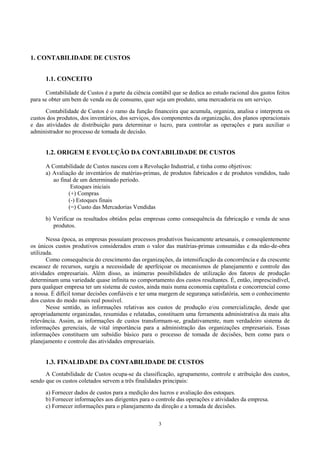 1. CONTABILIDADE DE CUSTOS


      1.1. CONCEITO

      Contabilidade de Custos é a parte da ciência contábil que se dedica ao estudo racional dos gastos feitos
para se obter um bem de venda ou de consumo, quer seja um produto, uma mercadoria ou um serviço.
      Contabilidade de Custos é o ramo da função financeira que acumula, organiza, analisa e interpreta os
custos dos produtos, dos inventários, dos serviços, dos componentes da organização, dos planos operacionais
e das atividades de distribuição para determinar o lucro, para controlar as operações e para auxiliar o
administrador no processo de tomada de decisão.


      1.2. ORIGEM E EVOLUÇÃO DA CONTABILIDADE DE CUSTOS

      A Contabilidade de Custos nasceu com a Revolução Industrial, e tinha como objetivos:
      a) Avaliação de inventários de matérias-primas, de produtos fabricados e de produtos vendidos, tudo
         ao final de um determinado período.
                 Estoques iniciais
                (+) Compras
                (-) Estoques finais
                (=) Custo das Mercadorias Vendidas
      b) Verificar os resultados obtidos pelas empresas como consequência da fabricação e venda de seus
         produtos.

       Nessa época, as empresas possuíam processos produtivos basicamente artesanais, e conseqüentemente
os únicos custos produtivos considerados eram o valor das matérias-primas consumidas e da mão-de-obra
utilizada.
       Como consequência do crescimento das organizações, da intensificação da concorrência e da crescente
escassez de recursos, surgiu a necessidade de aperfeiçoar os mecanismos de planejamento e controle das
atividades empresariais. Além disso, as inúmeras possibilidades de utilização dos fatores de produção
determinam uma variedade quase infinita no comportamento dos custos resultantes. É, então, imprescindível,
para qualquer empresa ter um sistema de custos, ainda mais numa economia capitalista e concorrencial como
a nossa. É difícil tomar decisões confiáveis e ter uma margem de segurança satisfatória, sem o conhecimento
dos custos do modo mais real possível.
       Nesse sentido, as informações relativas aos custos de produção e/ou comercialização, desde que
apropriadamente organizadas, resumidas e relatadas, constituem uma ferramenta administrativa da mais alta
relevância. Assim, as informações de custos transformam-se, gradativamente, num verdadeiro sistema de
informações gerenciais, de vital importância para a administração das organizações empresariais. Essas
informações constituem um subsídio básico para o processo de tomada de decisões, bem como para o
planejamento e controle das atividades empresariais.


      1.3. FINALIDADE DA CONTABILIDADE DE CUSTOS
      A Contabilidade de Custos ocupa-se da classificação, agrupamento, controle e atribuição dos custos,
sendo que os custos coletados servem a três finalidades principais:
      a) Fornecer dados de custos para a medição dos lucros e avaliação dos estoques.
      b) Fornecer informações aos dirigentes para o controle das operações e atividades da empresa.
      c) Fornecer informações para o planejamento da direção e a tomada de decisões.

                                                      3
 