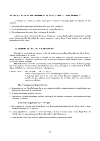 DIFERENÇA BÁSICA ENTRE O SISTEMA DE CUSTOS DIRETO E POR ABSORÇÃO

      A diferença do sistema de custeio direto para o sistema de absorção, pode ser indicada em três
aspectos:
a) A classificação dos gastos gerais de fabricação entre fixos e variáveis;
b) Uso de demonstrativos para refletir as relações de custo-volume-lucro;
c) O reconhecimento dos custos fixos como custo do período.

      A diferença existe, basicamente, devido ao fato de que o sistema de absorção é primeiramente voltado
para o aspecto contábil da medida dos custos, enquanto o custeio direto é mais utilizado para análise do
comportamento dos custos.



       5.2. SISTEMA DE CUSTEIO POR ABSORÇÃO

       Consiste na apropriação de todos os custos de produção aos produtos elaborados de forma direta e
indireta, obtidos através de rateios.
       O método combina custos fixos e variáveis em uma mesma taxa composta. Ao mesmo tempo se
decide a respeito da capacidade, volume e ao nível de atividade afim de recuperar todos os custos e despesas
de um certo período de tempo.
       O método é falho em muitas circunstâncias, como instrumento gerencial de tomada de decisão, porque
tem como premissa básica os rateios dos chamados custos fixos, que, apesar de se apresentarem de forma
lógica, poderão levar a alocações arbitrárias e até enganosas.
Conceito Fiscal: -   Dec. lei 1598/77 - art. 13, a,b,c,d,e.
                     Define o custo de produção a ser considerado pelas empresas industriais.
                     A legislação deixa clara a sua opção pelo sistema de custeio integral ou absorção, na
                     medida em que, relaciona como integrantes dos produtos, além dos custos diretos
                     também os indiretos.

           5.2.1. Vantagens custeio por absorção
a) Aparentemente, sua filosofia básica alia-se aos preceitos contábeis geralmente aceitos, principalmente aos
   fundamentos do regime de competência.
b) É aceito para fins de relatórios externos.
c) Alocação de todos os custos pode melhorar a utilização dos recursos escassos de uma empresa reduzindo
   consumos excessivos.

            5.2.2. Desvantagens custos por absorção
a) Nos processos de rateios é possível perder de vista determinados custos controláveis do período e as áreas
   funcionais às quais eles se aplicam.
b) Lucros dependem não somente do volume de vendas, variando de acordo com o volume de produção do
   período e com as quantidades de produtos elaborados no período anterior.
c) Alocações dos custos fixos indiretos podem distorcer análises para fins gerenciais.




                                                       30
 