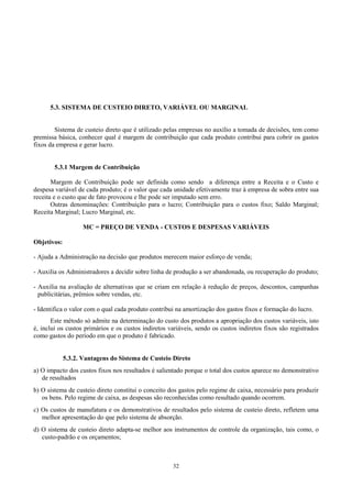 5.3. SISTEMA DE CUSTEIO DIRETO, VARIÁVEL OU MARGINAL


        Sistema de custeio direto que é utilizado pelas empresas no auxílio a tomada de decisões, tem como
premissa básica, conhecer qual é margem de contribuição que cada produto contribui para cobrir os gastos
fixos da empresa e gerar lucro.


        5.3.1 Margem de Contribuição

       Margem de Contribuição pode ser definida como sendo a diferença entre a Receita e o Custo e
despesa variável de cada produto; é o valor que cada unidade efetivamente traz à empresa de sobra entre sua
receita e o custo que de fato provocou e lhe pode ser imputado sem erro.
       Outras denominações: Contribuição para o lucro; Contribuição para o custos fixo; Saldo Marginal;
Receita Marginal; Lucro Marginal, etc.

                    MC = PREÇO DE VENDA - CUSTOS E DESPESAS VARIÁVEIS

Objetivos:

- Ajuda a Administração na decisão que produtos merecem maior esforço de venda;

- Auxilia os Administradores a decidir sobre linha de produção a ser abandonada, ou recuperação do produto;

- Auxilia na avaliação de alternativas que se criam em relação à redução de preços, descontos, campanhas
  publicitárias, prêmios sobre vendas, etc.

- Identifica o valor com o qual cada produto contribui na amortização dos gastos fixos e formação do lucro.
       Este método só admite na determinação do custo dos produtos a apropriação dos custos variáveis, isto
é, inclui os custos primários e os custos indiretos variáveis, sendo os custos indiretos fixos são registrados
como gastos do período em que o produto é fabricado.


             5.3.2. Vantagens do Sistema de Custeio Direto
a) O impacto dos custos fixos nos resultados é salientado porque o total dos custos aparece no demonstrativo
   de resultados
b) O sistema de custeio direto constitui o conceito dos gastos pelo regime de caixa, necessário para produzir
   os bens. Pelo regime de caixa, as despesas são reconhecidas como resultado quando ocorrem.
c) Os custos de manufatura e os demonstrativos de resultados pelo sistema de custeio direto, refletem uma
   melhor apresentação do que pelo sistema de absorção.
d) O sistema de custeio direto adapta-se melhor aos instrumentos de controle da organização, tais como, o
   custo-padrão e os orçamentos;



                                                     32
 