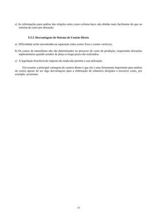e) As informações para análise das relações entre custo-volume-lucro são obtidas mais facilmente do que no
   sistema de custo por absorção.


           5.3.3. Desvantagens do Sistema de Custeio Direto

a) Dificuldade serão encontradas na separação entre custos fixos e custos variáveis;

b) Os custos de manufatura não são determinados no processo de custo de produção, requerendo alocações
   suplementares quando estudos de preço a longo prazo são realizados;

c) A legislação brasileira do imposto de renda não permite a sua utilização.

      Em resumo a principal vantagem do custeio direto é que ele é uma ferramenta importante para análise
de custos apesar de ser algo desvantajoso para a elaboração de relatórios dirigidos a terceiros como, por
exemplo, acionistas.




                                                     33
 