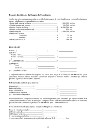 Exemplo de utilização da Margem de Contribuição

Analise das informações evidenciadas pelo cálculo da margem de contribuição numa empresa brasileira que
passa a trabalhar com exportação de seu produto:
- Capacidade total de produção .........................................................           1.000.000 ton/ano
- Vendas no mercado interno.............................................................             600.000 ton/ano
- Custos fixos de produção ................................................................$ 40.000.000 ano
- Custos variáveis de produção unit...................................................$                  120 ton
- Despesas fixas ...............................................................................$ 25.000.000 ton/ano
- Despesas Variáveis:
              Comissões....................................................................$              25 ton
              Impostos ......................................................................$            15 ton
- PREÇO DE VENDA.......................................................................$                 250 ton



RESULTADO
Vendas (                                                           ) ................. $ ________________
(-) C.P.V.
    Custos Fixos ...................................$ __________________
    Custos variáveis..............................$ ___________________ $ ____________________
    (                                                )
(=) LUCRO BRUTO ......................................................................... $ ___________________
(-) Despesas:
        Fixas........................................$ __________________
        Variáveis.................................$ ___________________              $ ____________________
(=) LUCRO/PREJUÍZO .................................................................... $ ___________________

A empresa recebeu do exterior uma proposta de venda pelo preço de $ 200/ton, de 400.000 ton/ano, que a
capacidade instalada permite produzir e vender sem prejuízo ao mercado interno. Considere que sobre os
produtos exportados não incidirão impostos.

Cálculo inicial realizado pela empresa:
Custos total ...................................$ ________________________ $
Despesas Totais ............................$ ________________________ $ ____________________
Custo total unitário ............................................................................ $ ___________________
(-) Despesas de impostos ................................................................... $ ___________________
(=) Custo unitário exportação............................................................ $ ___________________

Com o cálculo feito a empresa certamente não aceitaria a proposta, pois entenderia que o preço ofertado de $
200/ton estaria abaixo do custo de produção. A empresa estaria ainda desconhecendo a redução do custo fixo
por unidade com o aumento da produção de 600.000 ton. para 1.000.000 toneladas.

Novo cálculo realizado pela empresa baseado na Margem de Contribuição
Preço de venda (exportação) ............................ $ ______________
(-) Custo variável.............................................. $ ______________
(-) Despesas variáveis....................................... $ ______________
(=) Margem de contribuição............................. $ ______________
A empresa receberá uma margem de contribuição adicional de $ ___________ /ton




                                                                   35
 