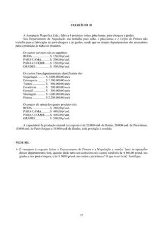 EXERCÍCIO 01


       A Autopeças Magnífica Ltda., fabrica 4 produtos: rodas, pára-lamas, pára-choques e grades.
       Seu Departamento de Niquelação não trabalha para rodas e pára-lamas e o Depto de Pintura não
trabalha para a fabricação de pará-choques e de grades, sendo que os demais departamentos são necessários
para a produção de todos os produtos.

      Os custos variáveis são os seguintes:
      RODA .......................$ 150,00 p/und.
      PARA-LAMA ...........$ 200,00 p/und.
      PARA-CHOQUE ......$ 150,00 p/und.
      GRADES...................$ 300,00 p/und.

      Os custos fixos departamentais identificados são:
      Niquelação........... $ 3.000.000,00/mês
      Estamparia........... $ 1.500.000,00/mês
      Tornos ................. $ 900.000,00/mês
      Furadeiras............ $ 500.000,00/mês
      Esmeril ................ $ 300.000,00/mês
      Montagem ........... $ 1.600.000,00/mês
      Pintura ................. $ 2.200.000,00/mês

      Os preços de venda dos quatro produtos são:
      RODA .......................$ 280,00 p/und.
      PARA-LAMA ...........$ 480,00 p/und.
      PARA-CHOQUE ......$ 400,00 p/und.
      GRADES...................$ 500,00 p/und.

      A capacidade de produção mensal da empresa é de 20.000 und. de Rodas, 20.000 und. de Pára-lamas,
10.000 und. de Pará-choques e 10.000 und. de Grades, toda produção e vendida.



PEDE-SE:

1- É vantajoso à empresa fechar o Departamento de Pintura e a Niquelação e mandar fazer as operações
   desses departamentos fora, quando então teria um acréscimo nos custos variáveis de $ 100,00 p/und. nas
   grades e nos pará-choques, e de $ 70,00 p/und. nas rodas e pára-lamas? O que você faria? Justifique.




                                                         37
 