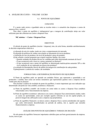 6. ANÁLISE DE CUSTO - VOLUME LUCRO

                                         6.1. PONTO DE EQUILÍBRIO


                                                   CONCEITO
       É o ponto onde ocorre a igualdade entre as receitas totais e o somatório das despesas e custos de
natureza fixa e variável.
       Para obter o ponto de equilíbrio é indispensável que a margem de contribuição atinja um valor
suficiente para dar cobertura aos custos e despesas fixas.

         MC mínima = Custos + Despesas Fixas


                                                   OBJETIVOS
      O cálculo do ponto de equilíbrio (receita = despesas), tem, de certa forma, atendido satisfatoriamente
às decisões empresariais relativas a:
      a) alteração do mix de vendas, tendo em vista o comportamento do mercado;
      b) alteração de políticas de vendas com relação ao lançamento de novos produtos;
      c) definição do mix de produtos, do nível de produção e preço de produto;
      d) dar solução a muitas perguntas que exigem respostas rápidas, tais como:
          - Quantas unidades de produto devem ser vendidas para obter determinado montante de lucro?
          - O que acontecerá com o lucro se o preço aumentar ou diminuir?
          - O que acontecerá com o ponto de equilíbrio se determinada matéria-prima aumentar 20% e não
            tiver condições de ser repassada aos preços dos produtos?
      e) avaliação de desempenho através da análise da margem de contribuição de cada produto;
      f) planejamento e controle de vendas e de resultados.

                     FORMAS PARA A DETERMINAÇÃO DO PONTO DE EQUILÍBRIO
      O Ponto de equilíbrio pode ser apurado em unidades físicas, que representa a quantidade a ser
produzida e vendida, bem como em termos monetários que representará quantos reais a empresa deverá
vender para não ter prejuízo.
      Para facilitar a análise do resultado do ponto de equilíbrio, é muito importante que esse indicador seja
determinado sob ponto de vista contábil, econômico e financeiro.
      a) Ponto de equilíbrio contábil: são levados em conta todos os custos e despesas fixas contábeis
         relacionadas com o funcionamento da empresa.
      b) Ponto de equilíbrio econômico: adiciona-se aos custos e despesas fixas anteriormente citados, todos
         os custos de oportunidade, como por exemplo aqueles referente ao uso do capital próprio, ao
         possível aluguel das edificações (caso a empresa seja proprietária).
      c) Ponto de equilíbrio financeiro: os únicos custos e despesas fixos a serem considerados são aqueles
         que serão efetivamente desembolsados no período de análise, isto é, aqueles que onerarão
         financeiramente a empresa.


                    ANÁLISE DOS PONTOS DE EQUILÍBRIO E TOMADA DE DECISÃO

     Os três pontos de equilíbrio fornecem importantes subsídios para um bom gerenciamento da empresa.
Assim, tem-se que:



                                                     38
 
