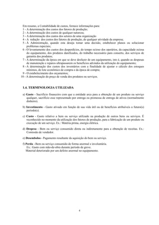Em resumo, a Contabilidade de custos, fornece informações para:
 1 - A determinação dos custos dos fatores de produção;
 2 - A determinação dos custos de qualquer natureza;
 3 - A determinação dos custos dos setores de uma organização
 4 - A redução dos custos dos fatores de produção, de qualquer atividade da empresa;
 5 - À Administração, quando esta deseja tomar uma decisão, estabelecer planos ou solucionar
     problemas especiais;
 6 - O levantamento dos custos dos desperdícios, do tempo ocioso dos operários, da capacidade ociosa
     do equipamento, dos produtos danificados, do trabalho necessário para conserto, dos serviços de
     garantia dos produtos;
 7 - A determinação da época em que se deve desfazer de um equipamento, isto é, quando as despesas
     de manutenção e reparos ultrapassarem os benefícios advindos da utilização do equipamento;
 8 - A determinação dos custos dos inventários com a finalidade de ajustar o cálculo dos estoques
     mínimos, do lote econômico de compra e da época de compra;
 9 - O estabelecimento dos orçamentos;
10 - A determinação do preço de venda dos produtos ou serviços.


 1.4. TERMINOLOGIA UTILIZADA

 a) Gasto - Sacrifício financeiro com que a entidade arca para a obtenção de um produto ou serviço
    qualquer, sacrifício esse representado por entrega ou promessa de entrega de ativos (normalmente
    dinheiro).
 b) Investimento - Gasto ativado em função de sua vida útil ou de benefícios atribuíveis a futuro(s)
    período(s).
 c) Custo - Gasto relativo a bem ou serviço utilizado na produção de outros bens ou serviços. É
    reconhecido no momento da utilização dos fatores de produção, para a fabricação de um produto ou
    execução de um serviço. Ex.: Matéria prima, energia elétrica.
 d) Despesa - Bem ou serviço consumido direta ou indiretamente para a obtenção de receitas. Ex.:
    Comissão de vendedor.
 e) Desembolso - Pagamento resultante da aquisição do bem ou serviço.
 f) Perda - Bem ou serviço consumido de forma anormal e involuntária.
     Ex.: Gasto com mão-de-obra durante período de greve.
    Material deteriorado por um defeito anormal no equipamento.




                                               4
 