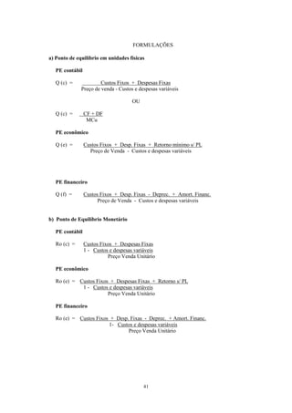 FORMULAÇÕES

a) Ponto de equilíbrio em unidades físicas

   PE contábil

   Q (c) =             Custos Fixos + Despesas Fixas
              Preço de venda - Custos e despesas variáveis

                                      OU

   Q (c) =       CF + DF
                  MCu

   PE econômico

   Q (e) =       Custos Fixos + Desp. Fixas + Retorno mínimo s/ PL
                   Preço de Venda - Custos e despesas variáveis




   PE financeiro

   Q (f) =       Custos Fixos + Desp. Fixas - Deprec. + Amort. Financ.
                       Preço de Venda - Custos e despesas variáveis


b) Ponto de Equilíbrio Monetário

   PE contábil

   Ro (c) =      Custos Fixos + Despesas Fixas
                 1 - Custos e despesas variáveis
                           Preço Venda Unitário

   PE econômico

   Ro (e) = Custos Fixos + Despesas Fixas + Retorno s/ PL
             1 - Custos e despesas variáveis
                        Preço Venda Unitário

   PE financeiro

   Ro (e) = Custos Fixos + Desp. Fixas - Deprec. + Amort. Financ.
                        1- Custos e despesas variáveis
                                Preço Venda Unitário




                                           41
 