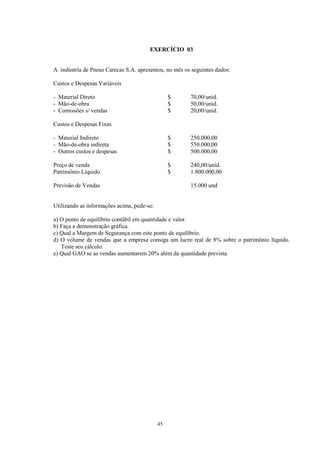 EXERCÍCIO 03


A indústria de Pneus Carecas S.A. apresentou, no mês os seguintes dados:

Custos e Despesas Variáveis

- Material Direto                                $     70,00/unid.
- Mão-de-obra                                    $     50,00/unid.
- Comissões s/ vendas                            $     20,00/unid.

Custos e Despesas Fixas

- Material Indireto                              $     250.000,00
- Mão-de-obra indireta                           $     550.000,00
- Outros custos e despesas                       $     500.000,00

Preço de venda                                   $     240,00/unid.
Patrimônio Líquido                               $     1.800.000,00

Previsão de Vendas                                     15.000 und


Utilizando as informações acima, pede-se:

a) O ponto de equilíbrio contábil em quantidade e valor.
b) Faça a demonstração gráfica.
c) Qual a Margem de Segurança com este ponto de equilíbrio.
d) O volume de vendas que a empresa consiga um lucro real de 8% sobre o patrimônio líquido.
   Teste seu cálculo.
e) Qual GAO se as vendas aumentarem 20% além da quantidade prevista.




                                            45
 