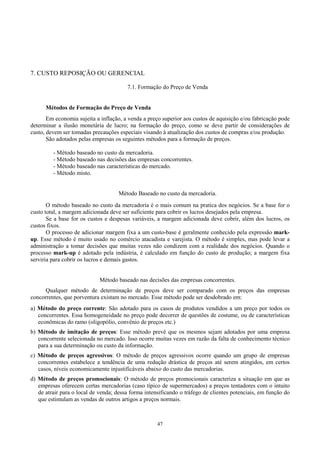 7. CUSTO REPOSIÇÃO OU GERENCIAL

                                        7.1. Formação do Preço de Venda


      Métodos de Formação do Preço de Venda
       Em economia sujeita a inflação, a venda a preço superior aos custos de aquisição e/ou fabricação pode
determinar a ilusão monetária de lucro; na formação do preço, como se deve partir de considerações de
custo, devem ser tomadas precauções especiais visando à atualização dos custos de compras e/ou produção.
       São adotados pelas empresas os seguintes métodos para a formação de preços.

         - Método baseado no custo da mercadoria.
         - Método baseado nas decisões das empresas concorrentes.
         - Método baseado nas características do mercado.
         - Método misto.


                                     Método Baseado no custo da mercadoria.
       O método baseado no custo da mercadoria é o mais comum na pratica dos negócios. Se a base for o
custo total, a margem adicionada deve ser suficiente para cobrir os lucros desejados pela empresa.
       Se a base for os custos e despesas variáveis, a margem adicionada deve cobrir, além dos lucros, os
custos fixos.
       O processo de adicionar margem fixa a um custo-base é geralmente conhecido pela expressão mark-
up. Esse método é muito usado no comércio atacadista e varejista. O método é simples, mas pode levar a
administração a tomar decisões que muitas vezes não condizem com a realidade dos negócios. Quando o
processo mark-up é adotado pela indústria, é calculado em função do custo de produção; a margem fixa
serviria para cobrir os lucros e demais gastos.


                             Método baseado nas decisões das empresas concorrentes.
      Qualquer método de determinação de preços deve ser comparado com os preços das empresas
concorrentes, que porventura existam no mercado. Esse método pode ser desdobrado em:
a) Método do preço corrente: São adotado para os casos de produtos vendidos a um preço por todos os
   concorrentes. Essa homogeneidade no preço pode decorrer de questões de costume, ou de características
   econômicas do ramo (oligopólio, convênio de preços etc.)
b) Método de imitação de preços: Esse método prevê que os mesmos sejam adotados por uma empresa
   concorrente selecionada no mercado. Isso ocorre muitas vezes em razão da falta de conhecimento técnico
   para a sua determinação ou custo da informação.
c) Método de preços agressivos: O método de preços agressivos ocorre quando um grupo de empresas
   concorrentes estabelece a tendência de uma redução drástica de preços até serem atingidos, em certos
   casos, níveis economicamente injustificáveis abaixo do custo das mercadorias.
d) Método de preços promocionais: O método de preços promocionais caracteriza a situação em que as
   empresas oferecem certas mercadorias (caso típico de supermercados) a preços tentadores com o intuito
   de atrair para o local de venda; dessa forma intensificando o tráfego de clientes potenciais, em função do
   que estimulam as vendas de outros artigos a preços normais.



                                                     47
 