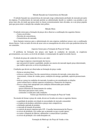 Método Baseado nas Características do Mercado
      O método baseado nas características do mercado exige conhecimento profundo do mercado por parte
da empresa. O conhecimento do mercado permite ao administrador decidir se venderá o seu produto a um
preço mais alto, de modo que possa atrair as classes economicamente mais elevadas, ou a um preço popular
para que possa atrair a atenção das camadas mais pobres.

                                                  Método Misto
      O método misto para a formação de preços deve observar a combinação dos seguintes fatores:
        - Custos envolvidos;
        - Decisões de concorrência;
        - Características do mercado.
      Seria bastante temeroso para a administração de uma empresa estabelecer preços sem a combinação
desses fatores. Cedo ou tarde ela teria de arcar com as consequências de sérios erros que poderiam deixar de
ser cometidos.

                              Aspectos Gerais para a Formação do Preço de Venda
      O problema da formação dos preços está ligado às condições de mercado, às exigências
governamentais, aos custos, ao nível de atividade e à remuneração do capital investido (lucro).

      O cálculo do preço de venda deve levar a um valor:
         - que traga à empresa a maximização dos lucros;
         - que seja possível manter a qualidade, atender aos anseios do mercado àquele preço determinado;
         - que melhor aproveite os níveis de produção etc.

      Condições que devem ser observadas na formação do preço venda:
         - forma-se um preço base;
         - critica-se o preço-base à luz das características existentes do mercado, como preço dos
           concorrentes, volume de vendas, prazo, condições de entrega, qualidade, aspectos promocionais
           etc.;
         - testa-se o preço às condições do mercado, levando-se em consideração as relações
           custo/volume/lucro e demais aspectos econômicos e financeiros da empresa;
         - fixa-se o preço mais apropriado com condições diferenciadas para atender:
             - volumes diferentes;
             - prazos diferentes de financiamento de vendas;
             - descontos para prazos mais curtos;
             - comissões s/venda para cada condições.
                               Fatores que Interferem na Formação do Preço de Venda
      Na missão de formar o preço de venda, devem ser levados em conta os seguintes fatores:
         - a qualidade do produto em relação às necessidades do mercado consumidor
         - a exigência de produtos substitutos a preços mais competitivos;
         - a demanda esperada do produto;
         - o mercado de atuação do produto
         - o controle de preços impostos pelo CIP - Conselho Interministerial de Preços;
         - os níveis de produção e de vendas que se pretende ou que se pode operar;
         - os custos e despesas de fabricar, administrar e comercializar o produto;
         - os níveis de produção e de venda desejados etc.

                                Formação do Mark-up e do Preço de Venda a vista



                                                    48
 