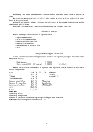 O Mark-up é um índice aplicado sobre o custo de um bem ou serviço para a formação do preço de
venda.
       O confeiteiro, por exemplo, aplica o índice 2 sobre o custo de produção de um quilo de bolo para a
formação do preço de venda.
       O dono de um bar aplica o índice 1,5 sobre o preço de compra de determinado litro de bebida, também
para formar o preço de venda.
       Esses dois casos servem para caracterizar objetivamente o que vem a ser o mark-up.


                                                 Finalidade do mark-up
      O mark-up tem por finalidade cobrir as seguintes contas:
         - impostos sobre vendas;
         - taxas variáveis sobre vendas;
         - despesas administrativas fixas;
         - despesas de vendas fixas;
         - custos indiretos de produção fixos;
         - lucro.


                                       Formação do mark-up para venda a vista
      Vamos admitir que determinada empresa tenha incorrido nos seguintes gastos para produzir e vender
determinado produto:
         - Matéria-prima                               $ 700,00
         - Outros custos (MOD + CIP variável)          $ 300,00            $ 1.000,00
      Devem ser levadas em consideração as seguintes taxas hipotéticas, para a formação do mark-up do
produto exemplificado.
ICMS                           17,00    %    25,55 %        Impostos e
PIS                             0,65    %                   Taxas de
COFINS                          3,00    %                   Vendas (ITV)
Comissão s/vendas               4,90    %
Despesas administ.fixas         2,00    %         Margem de
Despesas de vendas fixas        5,00    %         Contribuição
Custos ind. prod. fixos         5,00    %         ( MC ) de 27%
Lucro                          15,00    %
TOTAL                         52,55 %
PEDE-SE:
1º) Mark-up divisor.
2º) Mark-up multiplicador.
3º) Preço de venda com base no mark-up multiplicador e pelo mark-up divisor.
4º) Comprovação da margem de contribuição de 27%.




                                                       49
 