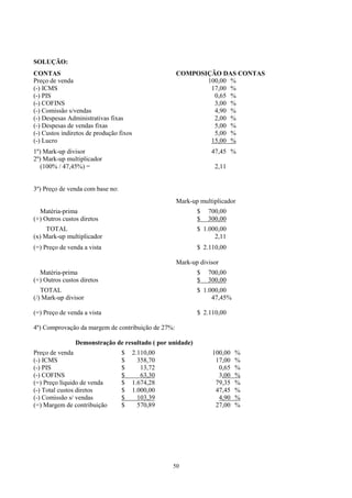 SOLUÇÃO:
CONTAS                                               COMPOSIÇÃO DAS CONTAS
Preço de venda                                              100,00 %
(-) ICMS                                                     17,00 %
(-) PIS                                                       0,65 %
(-) COFINS                                                    3,00 %
(-) Comissão s/vendas                                         4,90 %
(-) Despesas Administrativas fixas                            2,00 %
(-) Despesas de vendas fixas                                  5,00 %
(-) Custos indiretos de produção fixos                        5,00 %
(-) Lucro                                                    15,00 %
1º) Mark-up divisor                                              47,45 %
2º) Mark-up multiplicador
   (100% / 47,45%) =                                              2,11


3º) Preço de venda com base no:
                                                     Mark-up multiplicador
  Matéria-prima                                             $   700,00
(+) Outros custos diretos                                   $   300,00
     TOTAL                                                  $ 1.000,00
(x) Mark-up multiplicador                                         2,11
(=) Preço de venda a vista                                  $ 2.110,00

                                                     Mark-up divisor
  Matéria-prima                                             $   700,00
(+) Outros custos diretos                                   $   300,00
   TOTAL                                                    $ 1.000,00
(/) Mark-up divisor                                              47,45%

(=) Preço de venda a vista                                  $ 2.110,00

4º) Comprovação da margem de contribuição de 27%:

                Demonstração de resultado ( por unidade)
Preço de venda                    $      2.110,00                100,00   %
(-) ICMS                          $        358,70                 17,00   %
(-) PIS                           $         13,72                  0,65   %
(-) COFINS                        $         63,30                  3,00   %
(=) Preço líquido de venda        $      1.674,28                 79,35   %
(-) Total custos diretos          $      1.000,00                 47,45   %
(-) Comissão s/ vendas            $        103,39                  4,90   %
(=) Margem de contribuição        $        570,89                 27,00   %




                                                    50
 