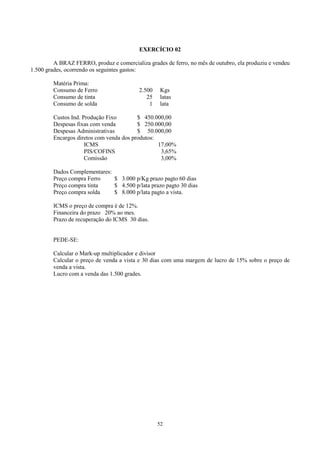 EXERCÍCIO 02

         A BRAZ FERRO, produz e comercializa grades de ferro, no mês de outubro, ela produziu e vendeu
1.500 grades, ocorrendo os seguintes gastos:

         Matéria Prima:
         Consumo de Ferro                 2.500    Kgs
         Consumo de tinta                    25    latas
         Consumo de solda                     1    lata

         Custos Ind. Produção Fixo        $ 450.000,00
         Despesas fixas com venda         $ 250.000,00
         Despesas Administrativas         $ 50.000,00
         Encargos diretos com venda dos produtos:
                      ICMS                        17,00%
                      PIS/COFINS                   3,65%
                      Comissão                     3,00%

         Dados Complementares:
         Preço compra Ferro    $ 3.000 p/Kg prazo pagto 60 dias
         Preço compra tinta    $ 4.500 p/lata prazo pagto 30 dias
         Preço compra solda    $ 8.000 p/lata pagto a vista.

         ICMS o preço de compra é de 12%.
         Financeira do prazo 20% ao mes.
         Prazo de recuperação do ICMS 30 dias.


         PEDE-SE:

         Calcular o Mark-up multiplicador e divisor
         Calcular o preço de venda a vista e 30 dias com uma margem de lucro de 15% sobre o preço de
         venda a vista.
         Lucro com a venda das 1.500 grades.




                                                  52
 