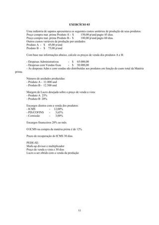 EXERCÍCIO 03

         Uma indústria de sapatos apresentava os seguintes custos unitários de produção de seus produtos:
         Preço compra mat. prima Produto A - $        150,00 p/und pagto 45 dias.
         Preço compra mat. prima Produto B - $        180,00 p/und pagto 60 dias.
         Outros custos variáveis de produção por unidades:
         Produto A - $ 45,00 p/und
         Produto B - $ 75,00 p/und

         Com base nas informações abaixo, calcule os preços de venda dos produtos A e B:

         - Despesas Administrativas      - $ 65.000,00
         - Despesas com Vendas fixas     - $ 50.000,00
         - As despesas Adm e com vendas são distribuídas aos produtos em função do custo total da Matéria
prima.

         Número de unidades produzidas:
         - Produto A - 11.000 und
         - Produto B - 12.500 und

         Margem de Lucro desejada sobre o preço de venda a vista:
         - Produto A 25%
         - Produto B 20%

         Encargos diretos com a venda dos produtos:
         - ICMS             - 12,00%
         - PIS/COFINS       -   3,65%
         - Comissão         -   3,00%

         Encargos financeiros 20% ao mês.

         O ICMS na compra da matéria prima é de 12%

         Prazo de recuperação do ICMS 30 dias.

         PEDE-SE:
         Mark-up divisor e multiplicador
         Preço de venda a vista e 30 dias
         Lucro a ser obtido com a venda da produção




                                                    53
 