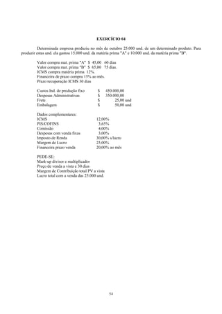 EXERCÍCIO 04

          Determinada empresa produziu no mês de outubro 25.000 und. de um determinado produto. Para
produzir estas und. ela gastou 15.000 und. da matéria prima "A" e 10.000 und. da matéria prima "B".

        Valor compra mat. prima "A" $ 45,00 60 dias
        Valor compra mat. prima "B" $ 65,00 75 dias.
        ICMS compra matéria prima 12%.
        Financeira de prazo compra 15% ao mês.
        Prazo recuperação ICMS 30 dias

        Custos Ind. de produção fixo       $      450.000,00
        Despesas Administrativas           $      350.000,00
        Frete                              $           25,00 und
        Embalagem                          $           50,00 und

        Dados complementares:
        ICMS                              12,00%
        PIS/COFINS                         3,65%
        Comissão                           4,00%
        Despesas com venda fixas           3,00%
        Imposto de Renda                  30,00% s/lucro
        Margem de Lucro                   25,00%
        Financeira prazo venda            20,00% ao mês

        PEDE-SE:
        Mark-up divisor e multiplicador
        Preço de venda a vista e 30 dias
        Margem de Contribuição total PV a vista
        Lucro total com a venda das 25.000 und.




                                                   54
 