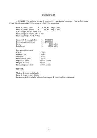 EXERCÍCIO 05


        A HENKEL S/A produziu no mês de novembro, 15.000 kgs de hamburger. Para produzir estes
15.000 Kgs. ela gastou 14.000 Kgs. de carne e 2.000 Kgs. de gordura.

        Preço de compra carne       $   1.500,00         p/kg 45 dias
        Preço de compra gordura     $     500,00         p/kg 15 dias
        ICMS compra matéria prima 17%
        Financeira prazo compra 20% ao mês.
        Prazo recuperação ICMS 30 dias

        Custos Ind. de produção fixo      $    380.000,00
        Despesas Administrativas          $    270.000,00
        Frete                             $         18,00 p/ Kg.
        Embalagem                         $        120,00 p/ Kg.

        Dados complementares:
        ICMS                            12,00%
        PIS/COFINS                       3,65%
        Comissão                         3,00%
        Despesas com venda               3,00%
        Imposto de Renda                30,00% s/lucro
        Margem de Lucro                 20,00%
        Financeira prazo venda          15,00% ao mês

        PEDE-SE:

        Mark-up divisor e multiplicador
        Preço de venda a vista e 30 dias
        Demonstração de resultado, salientando a margem de contribuição e o lucro total.




                                                   55
 