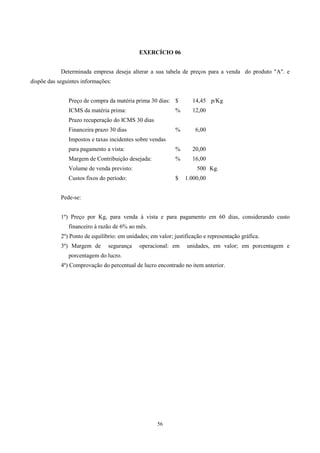 EXERCÍCIO 06


            Determinada empresa deseja alterar a sua tabela de preços para a venda do produto "A". e
dispõe das seguintes informações:


               Preço de compra da matéria prima 30 dias: $          14,45 p/Kg
               ICMS da matéria prima:                        %      12,00
               Prazo recuperação do ICMS 30 dias
               Financeira prazo 30 dias                      %       6,00
               Impostos e taxas incidentes sobre vendas
               para pagamento a vista:                       %      20,00
               Margem de Contribuição desejada:              %      16,00
               Volume de venda previsto:                              500 Kg.
               Custos fixos do período:                      $   1.000,00


            Pede-se:


            1º) Preço por Kg, para venda à vista e para pagamento em 60 dias, considerando custo
               financeiro à razão de 6% ao mês.
            2º) Ponto de equilíbrio: em unidades; em valor; justificação e representação gráfica.
            3º) Margem de       segurança    operacional: em      unidades, em valor; em porcentagem e
               porcentagem do lucro.
            4º) Comprovação do percentual de lucro encontrado no item anterior.




                                                     56
 