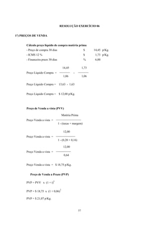 RESOLUÇÃO EXERCÍCIO 06


1º) PREÇOS DE VENDA


      Cálculo preço líquido de compra matéria prima
      - Preço de compra 30 dias                              $     14,45 p/Kg.
      - ICMS 12 %                                            $      1,73 p/Kg.
      - Financeira prazo 30 dias                             %      6,00

                                      14,45              1,73
                                    _______            _______
      Preço Líquido Compra =                    -
                                        1,06                1,06

      Preço Líquido Compra = 13,63 - 1,63


      Preço Líquido Compra = $ 12,00 p/Kg.



      Preço de Venda a vista (PVV)

                                      Matéria Prima
                                  _________________
      Preço Venda a vista =
                                   1 - (taxas + margem)

                                       12,00
                                  _____________
      Preço Venda a vista =
                                   1 - (0,20 + 0,16)

                                       12,00
                                  __________
      Preço Venda a vista =
                                        0,64


      Preço Venda a vista = $ 18,75 p/Kg.


         Preço de Venda a Prazo (PVP)

                              n
      PVP = PVV x (1 + i)

                                    2
      PVP = $ 18,75 x (1 + 0,06)

      PVP = $ 21,07 p/Kg.



                                                       57
 